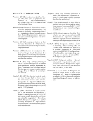146
4. REFERENCIAS BIBLIOGRAFICAS
Anónimo. (2017).La inteligencia artificial de Goo-
gle edita fotos como un profesional. Re-
cuperado de : http://www.elmundo.es/
tecnologia/2017/07/19/596e1bfaca-
47412c328b4637.html
Anónimo. (2015).TensorFlow, el aprendizaje automá-
tico Open Source que hace inteligentes a los
productos de Google. Recuperado de: https://
www.xatakandroid.com/mercado/tensor-
flow-el-aprendizaje-automatico-open-sour-
ce-que-hacen-inteligentes-a-los-servi-
cios-de-google
Anónimo. (2017).30 amazing applications of deep
learning. Recuperado de : http://www.ya-
ronhadad.com/deep-learning-most-ama-
zing-applications/
Anonimo. (2017).Soluciones de Inteligencia Arti-
ficial en Google Cloud. Recuperado de :
http://pervasive-tech.com/pervasive-tech-
nologies-partner-google-inteligencia-artifi-
cial-machine-learning/
Arrabales, R. (2016). Deep Learning: qué es y por
qué va a ser una tecnología clave en el futuro
de la inteligencia artificial. Recuperado de:
https://www.xataka.com/robotica-e-ia/deep-
learning-que-es-y-por-que-va-a-ser-una-tec-
nologia-clave-en-el-futuro-de-la-inteligen-
cia-artificial
Chacón,P. (2014).El ‘deep learning’ está de moda:
así hacen Google, Apple y Facebook que
los ordenadores ‘piensen’ como humanos.
Recuperado de: http://www.eldiario.es/ho-
jaderouter/tecnologia/software/moda-deep_
learning-algoritmo-inteligencia_artifi-
cial_0_275772610.html
Farrero,D. (2017). DeepMind de Google desarro-
lla IA con imaginación. Recuperado de :
https://www.mediatrends.es/a/128430/
deepmind-google-desarrolla-inteligen-
cia-artificial-ia-imaginacion/ Brownlee,J.
(2016). 8 Inspirational Applications of Deep
Learning. Recuperado de : https://machine-
learningmastery.com/inspirational-applica-
tions-deep-learning/
.Murphy,J. (2016). Deep Learning Applications in
Science and Engineering. Recuperado de :
https://www.microway.com/hpc-tech-tips/
deep-learning-applications/.
Navarro,C. (2017). Deep learning: la nueva era de la
inteligencia artificial. Recuperado de : https://
blogs.sas.com/content/sasla/2017/10/17/
deep-learning-la-nueva-era-de-la-inteligen-
cia-artificial/.
Pastor,J. (2014). Google adquiere DeepMind Tech-
nologies, una empresa especializada en IA.
Recupearado de : https://www.xataka.com/
robotica-e-ia/google-adquiere-deepmind-te-
chnologies-una-empresa-especializada-en-ia
Sacchi,A. (2017). Inteligencia Artificial, Machi-
ne Learning y Deep Learning: Qué son
y cómo están cambiando los negocios y
la sociedad. Recuperado de : http://blog.
xertica.com/2017/09/19/inteligencia-ar-
tificial-machine-learning-y-deep-lear-
ning-que-son-y-como-estan-cambian-
do-los-negocios-y-la-sociedad/.
Vega, G. ( 2017). Inteligencia artificial Aprendi-
zaje profundo o el peligro de no saber cómo
piensa una máquina. Recupeado de : https://
retina.elpais.com/retina/2017/04/14/tenden-
cias/1492164762_707652.html
Valensuela,I. (S.F.). El sistema de Inteligencia Ar-
tificial de Google mostró su lado oscuro.
Recuperado de : https://www.vix.com/es/
tecnologia/176591/el-sistema-de-inteligen-
cia-artificial-de-google-mostro-su-lado-os-
curo
 