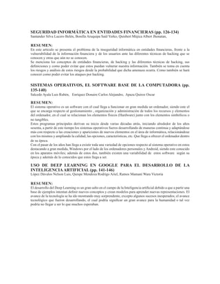 SEGURIDAD INFORMÁTICA EN ENTIDADES FINANCIERAS (pp. 126-134)
Santander Silva Lucero Belén, Bonilla Aruquipa Saúl Yerko, Quisbert Mújica Albert Jhonatan,
RESUMEN:
En este artículo se presenta el problema de la inseguridad informática en entidades financieras, frente a la
vulnerabilidad de la información financiera y de los usuarios ante las diferentes técnicas de hacking que se
conocen y otras que aún no se conocen.
Se menciona los conceptos de entidades financieras, de hacking y las diferentes técnicas de hacking, sus
definiciones y como poder evitar que estos puedan vulnerar nuestra información. También se toma en cuenta
los riesgos y análisis de estos riesgos desde la probabilidad que dicha amenaza ocurra. Como también se hará
conocer como poder evitar los ataques por hacking.
SISTEMAS OPERATIVOS, EL SOFTWARE BASE DE LA COMPUTADORA (pp.
135-140)
Salcedo Ayala Luis Rubén, Enríquez Donaire Carlos Alejandro, Apaza Quiroz Oscar
RESUMEN:
El sistema operativo es un software con el cual llega a funcionar en gran medida un ordenador, siendo este el
que se encarga respecto al gestionamiento , organización y administración de todos los recursos y elementos
del ordenador, en el cual se relacionan los elementos físicos (Hardware) junto con los elementos simbólicos o
no tangibles.
Estos programas principales derivan su inicio desde varias décadas atrás, iniciando alrededor de los años
sesenta, a partir de este tiempo los sistemas operativos fueros desarrollando de maneras continua y adaptándose
más con respecto a las creaciones y apariciones de nuevos elementos en el área de informática, relacionándose
con los mismos y ampliando la calidad, las opciones, características, etc. Que llega a ofrecer el ordenador dentro
de su época.
Con el pasar de los años han llega a existir toda una variedad de opciones respecto al sistema operativo en estos
destacando a gran medida, Windows por el lado de los ordenadores personales y Android, siendo este conocido
en los aparatos móviles; además de estos dos, también existen una variabilidad de estos software según su
época y además de lo conocidos que estos llega a ser.
USO DE DEEP LEARNING EN GOOGLE PARA EL DESARROLLO DE LA
INTELIGENCIAARTIFICIAL (pp. 141-146)
López Dávalos Nelson Luis, Quispe Mendoza Rodrigo Ariel, Ramos Mamani Wara Victoria
RESUMEN:
El desarrollo del Deep Learning es un gran salto en el campo de la Inteligencia artificial debido a que a partir una
base de ejemplos intentan definir nuevos conceptos y crean modelos para aprender nuevas representaciones. El
avance de la tecnología se ha ido mostrando muy sorprendente, excepto algunos sucesos inesperados; el avance
tecnológico que fueron desarrollando, el cual podría significar un gran avance para la humanidad o tal vez
podría no llegar a ser lo que muchos esperaban.
 