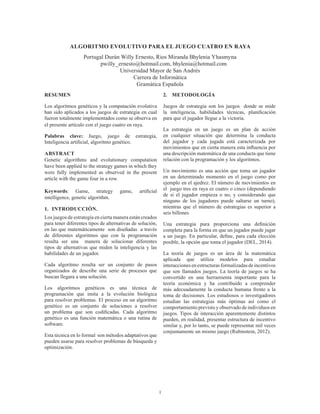 1
ALGORITMO EVOLUTIVO PARA EL JUEGO CUATRO EN RAYA
Portugal Durán Willy Ernesto, Rios Miranda Bhylenia Yhasmyna
pwilly_ernesto@hotmail.com, bhylenia@hotmail.com
Universidad Mayor de San Andrés
Carrera de Informática
Gramática Española
RESUMEN
Los algoritmos genéticos y la computación evolutiva
han sido aplicados a los juegos de estrategia en cual
fueron totalmente implementados como se observa en
el presente artículo con el juego cuatro en raya.
Palabras clave: Juego, juego de estrategia,
Inteligencia artificial, algoritmo genético.
ABSTRACT
Genetic algorithms and evolutionary computation
have been applied to the strategy games in which they
were fully implemented as observed in the present
article with the game four in a row.
Keywords: Game, strategy game, artificial
intelligence, genetic algorithm.
1.	INTRODUCCIÓN.
Los juegos de estrategia en cierta manera están creados
para tener diferentes tipos de alternativas de solución,
en las que matemáticamente son diseñadas a través
de diferentes algoritmos que con la programación
resulta ser una manera de solucionar diferentes
tipos de alternativas que miden la inteligencia y las
habilidades de un jugador.
Cada algoritmo resulta ser un conjunto de pasos
organizados de describe una serie de procesos que
buscan llegara a una solución.
Los algoritmos genéticos es una técnica de
programación que imita a la evolución biológica
para resolver problemas. El proceso en un algoritmo
genético es un conjunto de soluciones a resolver
un problema que son codificadas. Cada algoritmo
genético es una función matemática o una rutina de
software.
Esta técnica en lo formal son métodos adaptativos que
pueden usarse para resolver problemas de búsqueda y
optimización. 
2.	 METODOLOGÍA
Juegos de estrategia son los juegos  donde se mide
la  inteligencia, habilidades técnicas, planificación
para que el jugador llegue a la victoria.
La estrategia en un juego es un plan de acción
en cualquier situación que determina la conducta
del jugador y cada jugada está caracterizada por
movimientos que en cierta manera esta influencia por
una descripción matemática de una conducta que tiene
relación con la programación y los algoritmos.
Un movimiento es una acción que toma un jugador
en un determinado momento en el juego como por
ejemplo en el ajedrez. El número de movimientos en
el  juego tres en raya es cuatro o cinco (dependiendo
de si el jugador empieza o no, y considerando que
ninguno de los jugadores puede saltarse un turno),
mientras que el número de estrategias es superior a
seis billones
Una  estrategia pura  proporciona una definición
completa para la forma en que un jugador puede jugar
a un juego. En particular, define, para cada elección
posible, la opción que toma el jugador (DEL, 2014).
La teoría de juegos es un área de la matemática
aplicada que utiliza modelos para estudiar
interaccionesenestructurasformalizadasdeincentivos
que son llamados juegos. La teoría de juegos se ha
convertido en una herramienta importante para la
teoría económica y ha contribuido a comprender
más adecuadamente la conducta humana frente a la
toma de decisiones. Los estudiosos o investigadores
estudian las estrategias más óptimas así como el
comportamiento previsto y observado de individuos en
juegos. Tipos de interacción aparentemente distintos
pueden, en realidad, presentar estructura de incentivo
similar y, por lo tanto, se puede representar mil veces
conjuntamente un mismo juego (Rubinstein, 2012).
 