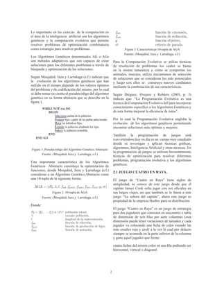 2
Lo importante en las ciencias de la computación en
el área de la inteligencia artificial son los algoritmos
genéticos y la computación evolutiva que permite
resolver problemas de optimización combinatoria
como estrategia para resolver problemas.
Los Algoritmos Genéticos denominados AG o AGs
son métodos adaptativos que son capaces de crear
soluciones para los diferentes problemas a través de
búsqueda y optimización de las soluciones.
Según Moujahid, Inza y Larrañaga (s.f.) indican que
la evolución de los algoritmos genéticos que han
sufrido en el tiempo depende de los valores óptimos
del problema y de codificación del mismo, por lo cual
se debe tomar en cuenta el pseudocódigo del algoritmo
genético en su forma abstracta que se describe en la
figura 1.
Figura 1. Pseudocódigo del Algoritmo Genético Abstracto
Fuente: (Moujahid, Inza y Larrañaga, s.f.)
Una importante característica de los Algoritmos
Genéticos Abstracto constituye la optimización de
funciones, donde Moujahid, Inza y Larrañaga (s.f.)
consideran a un Algoritmo Genético Abstracto como
una 10-tupla de la siguiente forma:
Figura 2. 10-tupla de AGA
Fuente: (Moujahid, Inza y Larrañaga, s.f.)
Donde:
Figura 3. Características 10-tupla de AGA
Fuente: (Moujahid, Inza y Larrañaga, s.f.)
Para la Computación Evolutiva se utiliza técnicas
de resolución de problemas los cuales se basan
en la misma naturaleza y como se comportan los
animales, insectos, utiliza mecanismos de selección
de soluciones que se consideran los más potenciales
y luego con ellos se construye nuevos candidatos
mediante la combinación de sus características.
Según Diéguez, Ovejero y Roblero (2003, p. 3)
indican que: “La Programación Evolutiva es una
técnica de Computación Evolutiva útil para incorporar
conocimiento específico a los Algoritmos Genéticos y
de esta forma mejorar la eficiencia de éstos”.
Por lo cual la Programación Evolutiva engloba la
evolución de los algoritmos genéticos permitiendo
encontrar soluciones más optimas y mejores.
También la programación de juegos está
convirtiéndose hoy en día en un campo muy estudiado
donde se investigan y aplican técnicas gráficas,
algoritmos, Inteligencia Artificial y otras técnicas. En
la programación de juegos se utilizan frecuentemente
técnicas de optimización para resolver diferentes
problemas, programación evolutiva y los algoritmos
genéticos.
2.1 JUEGO CUATRO EN RAYA.
El juego de “Cuatro en Raya” tiene siglos de
antigüedad, se conoce de este juego desde que el
capitán James Cook solía jugar con sus oficiales en
sus largos viajes, así que también se lo llama a este
juego “La señora del capitán”, ahora este juego es
propiedad de la empresa Hasbro para su distribución.
El juego “Cuatro en Raya” es un juego de estrategia
para dos jugadores que consisten en una matriz o tabla
de dimensión de seis filas por siete columnas (esta
dimensión puede tener variaciones de tamaño) y cada
jugador va colocando una ficha de color (siendo las
más usuales roja y azul) a la vez la cual por defecto
siempre se acomoda en la parte inferior de la columna
y gana aquel jugador que forme
cuatro fichas del mismo color en una fila pudiendo ser
horizontal, vertical o diagonal.
 