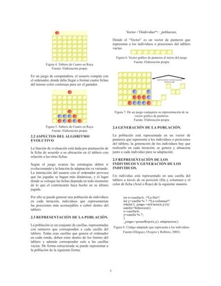 3
Figura 4. Tablero de Cuatro en Raya
Fuente: Elaboración propia
En un juego de computadora, el usuario compite con
el ordenador, donde debe llegar a formar cuatro fichas
del mismo color continuas para ser el ganador.
Figura 5. Tablero de Cuatro en Raya
Fuente: Elaboración propia
2.2 ASPECTOS DEL ALGORITMO
EVOLUTIVO
La función de evaluación está dada por puntuación de
la ficha de acuerdo a su ubicación en el tablero con
relación a las otras fichas.
Según el juego avanza las estrategias deben ir
evolucionando y la función de adaptación va variando.
La interacción del usuario con el ordenador provoca
que las jugadas se hagan más dinámicas, y el lugar
donde se coloque las fichas dependa en todo momento
de lo que el contrincante haya hecho en su último
jugada.
Por ello se puede generar una población de individuos
en cada iteración, individuos que representarían
las posiciones más aconsejables a cubrir dentro del
tablero.
2.3 REPRESENTACIÓN DE LA POBLACIÓN.
La población es un conjunto de casillas, representadas
con números que corresponden a cada casilla del
tablero. Todas esas casillas que genera el ordenador
en cada ronda, deben estar dentro de los límites del
tablero y además corresponder solo a las casillas
vacías. De forma estructurada se puede representar a
la población de la siguiente forma:
Vector <TIndividuo*> _poblacion;
Donde el “Vector” es un vector de punteros que
representa a los individuos o posiciones del tablero
vacías.
Figura 6. Vector gráfico de punteros al inicio del juego
Fuente: Elaboración propia
Figura 7. De un juego cualquiera su representación de su
vector gráfico de punteros
Fuente: Elaboración propia
2.4 GENERACIÓN DE LA POBLACIÓN.
La población está representada en un vector de
punteros que representa a los individuos o posiciones
del tablero, la generación de los individuos hay que
realizarlo en cada iteración, se genera y almacena
junto a cada individuo para su adaptación.
2.5 REPRESENTACIÓN DE LOS
INDIVIDUOS Y GENERACIÓN DE LOS
INDIVIDUOS.
Un individuo está representado en una casilla del
tablero a través de su posición (fila y columna) y el
color de ficha (Azul o Rojo) de la siguiente manera:
Figura 8. Código adaptado que representa a los individuos
Fuente:(Diéguez, Ovejero y Roblero, 2003)
 