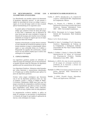 6
2.10 BENCHMARKING ENTRE LOS
ALGORITMOS ANALIZADOs
Los Benchmarks son pruebas capaces de determinar
el programa, algoritmo, proceso es más potente o
rápido sin necesidad de revisar un código o pasos a
seguir, en el caso del juego cuatro en raya se puede
aplicar benchmarking en los siguientes casos:
	 Se puede aplicar el benchmarks incluyendo en el
código que controle la hora de inicio del juego,
la hora final y finalmente saca la diferencia de
estas horas para dar como resultado el tiempo de
duración de un juego, pero muchas veces el tiempo
empleado en el juego no sugiere que sea un mejor
juego por durar más tiempo.
·	 También el benchmarks se puede obtener mediante
el valor obtenido de la función de aptitud ya que la
misma mientras se juega va almacenando valores
según se vaya colocando fichas en el tablero y
bloqueando las jugadas del contrincante, cuando
mayor sea este número implica que se realizo más
estrategias en las jugadas.
3.	 CONCLUSIONES.
Los algoritmos genéticos pueden ser utilizados en
todos los juegos de estrategias, pero no necesariamente
se pueden ejecutar todas las funciones de algoritmos
genéticos por las características de los juegos.
Los Algoritmos Genéticos Abstractos están formados
por varias funciones y características identificados
en 10-tuplas que se deben identificar para aplicar los
pasos de algoritmos genéticos.
Existen varios juegos estratégicos que funcionan
con el uso de algoritmos genéticos como ser: Age
of Empires, Caesar 3, héroes of Might & Magic,
Civilization, Warhammer 40000 entro otros que son
juegos conocidos de computadora y también en juegos
de mesa originalmente que ahora ya tiene su versión
para computadora como Master mind, Laberinto,
Puzzle, Tres en raya, Ajedrez entre los más populares.
La programación evolutiva también se aplica en
juego de estrategia ya que permite el entrenamiento
y evolución del juego lo que implica la aplicación de
nuevas y más estrategias en el juego.
4.	 REFERENCIAS BIBLIOGRÁFICAS.
Coello, C. (2017). Introducción a la computación
evolutiva. CINVESTAV-IPN. Departamento
de Computación. México
Diéguez, A., Ovejero, R. y Roblero, A. (2003).
ImplementacióndeJuegosusandoAlgoritmos
Evolutivos. Sistemas Informáticos Curso
2003 – 2004. Universidad Complutense.
DEL (2014). Diccionario de la Lengua Española.
Edición del Tricentenario. Real Academia
Española.
Flores, J. (s.f.). Teoría de juegos.
Moujahid, A., Inza, I. y Larrañaga, P. (s.f). Algoritmos
Genéticos. Departamento de Ciencias de
la Computación e Inteligencia Artificial.
Universidad del País Vasco Euskal Herriko
Unibertsitatea.
Murillo, J., Collado, J., García, I. y García, M. (2004).
Implementación de Juegos de Estrategia
con Programación Evolutiva. Sistemas
Informáticos Curso 2004 – 2005.
Rubinstein, A. (2013). De cómo la teoría matemática
de los juegos de estrategia resolverá los
problemas de la Eurozona y frenará las
armas nucleares iraníes.
Rudolph,G.(1994).Convergenceanalysisofcanonical
genetic algoritms. IEEE Transactions on
Neural Networks.
Stender, J (1993). Parallel Genetic Algorithms:
Theory and Applications. IOS Press.
 