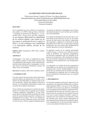 7
ALGORITMOS TIPO HASH (MD5-SHA512)
Villavicencio Jhonny, Condori Ali Pierre, Cruz Quino Benjamin
jhonny@hotmail.com, pierre731i@hotmail.com, bj606340@hotmail.com
Universidad Mayor de San Andrés
Carrera de Informática
Gramatica Española
RESUMEN
En la actualidad existe dos métodos de encriptación
más usados es el MD5 (Message-Digest Algorithm
5, Algoritmo de Resumen del Mensaje 5) y el al-
goritmo SHA-1 (Secure Hash Algorithm, Algoritmo
de Hash Seguro), MD5 perdió la confiabilidad
de los usuarios debido a que resulto no ser
tan segura en sustitución de esta se aplicó el
SHA-1, el cual contribuye más confiablidad
a la información pública, privada de los
usuarios.
Palabras clave: Encriptación, MD5, SHA, confiabi-
lidad, segura.
ABSTRACT
Cryptography is the study of mathematical techni-
ques related to aspects of information security such
as confidentiality, data integrity, entity authentication,
and data origin authentication, cryptography is not the
only means of provid-ing information security, but
rather one set of techniques.
Keyword: Encryption, MD5, SHA, reliability, secure.
1. INTRODUCCIÓN
Una gran mayoría de las personas tienen información
personal, publica, privada presente en la nube, con el
objetivo de estar disponible en cualquier lugar en que
nos encontremos, siempre que tengamos conexión a
internet, en la actualidad la información siempre está
al asecho de los ladrones informáticos.
En los métodos de encriptación los métodos de cripto-
grafía se lo considera que son aquellos que involucran
a algunos algoritmos criptográficos, ya que tienen
como objetivo final desarrollar un método de encrip-
tación las cuales brindan seguridad y confianza en la
manipulación de los datos. Por eso los métodos de
encriptación son muy importantes ya que es por donde
se envía el texto a cifrar se asegura la implementación
de galerías de algoritmos criptográficos para el pleno
funcionamiento para lo cual se tendría que conformar
una cierta posibilidad.
El concepto de principal de las funciones que se rea-
lizan dentro de las funciones de una vía, las encrip-
taciones de hash tienen como objetivo implementar
más seguridad y confianza en el momento de enviar
documentos por la Web. No se utilizan para encriptar
Información, sino que forman parte fundamental de
muchos algoritmos y técnicas criptográficas.
Un algoritmo consiste en un conjunto determinado
y finito de pasos o acciones con el objetivo de solu-
cionar un problema. Los algoritmos criptográficos
son funciones matemáticas que son utilizadas en los
procesos de encriptación o des encriptación de datos,
que será la entrada o parámetro de las funciones. Debe
entenderse que las encriptaciones y des encriptaciones
sean finitas.
La criptografía es el estudio de técnicas matemáticas
relacionadas con los aspectos de la seguridad de la in-
formación tales como la confidencialidad, la integri-
dad de datos la autentificación de entidad y de origen.
La criptografía no comprende solo a los medios para
proveer seguridad de información sino a un conjunto
de técnicas.
2. DESARROLLO
En el presente apartado explicaremos algunos tipos de
encriptación, una utilizada confiablemente en la actua-
lidad (Algoritmo MD5) y otra que en el año 2004 fue
vulnerable de tal manera que perdió la confiabilidad
en la comunidad de desarrolladores (Algoritmo SHA).
En interpretación del tema una vía hash se refiere a los
distintos tipos de encriptación que cumplen funciones
en la cual se podrá comparar resultados e igualar si-
militudes entre otros métodos de encriptación, a partir
del resultado serán segura, aunque dispongamos de
toda capacidad de procesamiento que podamos adqui-
rir.La criptografía hoy en día cubre distintos objetivos
a veces muy alejados del tradicional y más
 