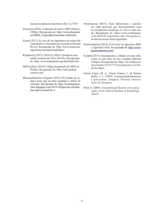 12
tacion/encriptacion-algoritmo-sha-1-a-7145/
Elmonton (2016), Crakeador de hash´s MD5 Online y
Offline. Recuperado de: http://www.elmonton.
net/MD5_Crack.php?contenido=md5crack
Eumet (2017), Es uno de los algoritmos de reducción
criptográficos diseñados por el profesor Ronald
Rivest. Recuperado de: http://www.eumet.net/
algotitmos/encriptaciondedatos/
Kriptopolis (2015), SHA-0 y SHA-1 producen una
salida resumen de 160 a 264 bits. Recuperado
de: http://www.kriptopolis.org/debilidad-sha1
MD5-python (2010), Código desglosado de MD5 en
Python. Recuperado de: http://md5-python.
comxa.com/
Msmanuelsanchez blogspot (2015), El Cifrado de có-
digos tiene que ser muy complejo y difícil de
entender. Recuperado de: http://msmanuelsan-
chez.blogspot.com/2015/10/tipos-de-cifrados-
sha-md5-rsa.html?m=1
Oroyfinanzas (2017), Tiene definiciones y anécdo-
tas sobre personas que frecuentemente usan
la encriptación actual por lo cual es más usa-
do. Recuperado de: https://www.orofinanzas.
com/2014/01/algoritmo-sha-256-protoco-
lo-bitcoin-secure-hash-algorithm/
Puertosabiertos (2014), Cifra texto en algoritmo MD5
y algoritmo SHA. Recuperado de: http://www.
puertosabiertos.com/
Scripbd (2017), Encriptación y cifrado son muy dife-
rentes ya que unos de otro cumplen distintos
trabajos. Recuperado de: https://es.scribd.com/
movile/doc/55231771/Encriptacion-o-Cifra-
do-de-Datos
Sarasa López, M. A., Pastor Franco, J., & Salazar
Riaño, J. L. (1998). Criptografíafundamentos
y aplicaciones. Zaragoza: Prenseas Universi-
tarias de Zaragoza.
Wolf, S. (2009). Unconditional Security in Cryptog-
raphy. Swiss Federal Institute of Technology.
Zürich.
 