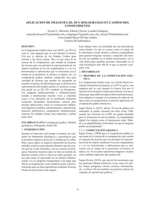 19
APLICACION DE IMÁGENES 2D, 3D Y HOLOGRAMAS EN CAMPOS DEL
CONOCIMIENTO
Alvaro L. Muruchi, Edison Clavijo, Leandro Góngora
muruchi-alvaro123@outlook.com, crisgongor7@gmail.com, edi_clavijo756@hotmail.com
Universidad Mayor De San Andrés
Carerra De Informática
RESUMEN
La Computación Gráfica nace con SAGE, en 1955 la
cual es una máquina que se creó durante la Guerra
Fría por el ejército de los Estados Unidos para
rastrear a las naves aéreas. Hoy es una rama de la
ciencia de la computación, que estudia al conjunto
de técnicas que nos permiten la representación de los
objetos mediante el uso de computadoras y a su vez
herramientas o aplicaciones que se relacionan con el
campo de la geometría, la térmica, la óptica, etc. La
computación gráfica también comprende una gran
variedad de técnicas que pueden ser agrupadas de
acuerdo al número de dimensiones que se utilizan en la
representación del modelo grafico a visualizar, ya que
este puede ser en 2D, 3D y también un Holograma.
Las imágenes bidimensionales y tridimensionales
ayudan a proporcionar escenas vivas y naturales
como si los ambientes de la simulación realmente
existieran, haciéndose herramientas valiosas para
muchas aplicaciones como la visualización médica,
investigación científica, entretenimiento, arquitectura,
anuncios publicitarios, computación tridimensional,
sistemas de realidad virtual, área industrial y militar
entre otros.
PALABRAS CLAVE: Computación gráfica, Modelo
geométrico, Holografía, AutoCAD.
1. INTRODUCCIÓN
Durante el transcurso del tiempo el hombre ha estu-
diado los fenómenos fisiológicos y psicológicos que
le permiten capturar y procesar el mundo que le rodea;
Hace varios siglos se originó el desarrollo de diversos
métodos artísticos para plasmar distintos tipo de esce-
nas que ha vivido el hombre, con los avances tecnoló-
gicos, buscamos mejorar cada vez más ese método de
plasmar escenas como se hacía en siglos pasados, ya
sea para atraer al espectador en un mundo tridimen-
sional o en su propósito transportarlo a un lugar más
allá de su imaginación, como también usarlo como he-
rramienta para un buen aprendizaje mediante diversas
formas de proyectarse una imagen.
Este trabajo tiene con finalidad dar una descripción
yuna mirada a lo que se conoce como el campo de
la informática visual, donde se utilizan computadoras
para generar imágenes visuales y espaciales del mun-
do real así también en el ámbito profesional y de la
vida diaria para aquellas personas interesadas en la
vida tecnológica más allá de lo que se percibe a pri-
mera vista.
2. DESARROLLO
2.1.	HISTORIA DE LA COMPUTACIÓN GRÁ-
FICA
La Computación Gráfica nace con SAGE (Semi-Au-
tomatic Ground Environment), en 1955 la cual es una
máquina que se creó durante la Guerra Fría por el
ejército de los Estados Unidos para rastrear a las naves
aéreasqueingresabanalespacioaéreonorteamericano.
Esta máquina se integró a los sistemas de radar de esa
época para así proporcionar la primera aplicación de
computación gráfica interactiva.
Según Mejia A. (2013) afirma “El uso de gráficos de
ordenador se puede remontar tan atrás como 1940,
cuando Jay Forrester en el MIT un equipo diseñado
para la formación de nuevos pilotos. La computadora
digital fue elegida como el instrumento ideal. Debi-
do a su adaptabilidad y festividad con que la maquina
puede ser programada.” (Mejia Arpushana, 2013)
2.1.1. COMPUTACIÓN GRÁFICA
Según Santos, (2009) que La computación gráfica es
una rama de la ciencia de la computación, que estudia
al conjunto de técnicas que nos permiten la represen-
tación de los objetos mediante el uso de computadoras
y a su vez herramientas o aplicaciones que se rela-
cionan con el campo de la geometría, la térmica, la
óptica, etc. Ya sea para representar imágenes visuales
como también espaciales del mundo real.
Según Rivara, (2010), que una de las tecnologías que
nos permiten dibujar primitivas cosas como ser pun-
tos, líneas, polígonos, curvas, texturas, iluminación,
etc. es Direct 3D así también nos permite realizar un
conjunto de operaciones gráficas. “
 