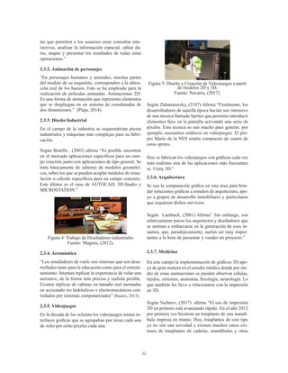 22
tas que permiten a los usuarios crear consultas inte-
ractivas, analizar la información espacial, editar da-
tos, mapas y presentar los resultados de todas estas
operaciones.” (Wikipedia, 2017)
2.3.2. Animación de personajes
“En personajes humanos y animales, muchas partes
del modelo de su esqueleto, corresponden a la ubica-
ción real de los huesos. Esto se ha empleado para la
realización de películas animadas. Animaciones 2D:
Es una forma de animación que representa elementos
que se despliegan en un sistema de coordenadas de
dos dimensiones.” (Plaja, 2014)
2.3.3. Diseño Industrial
En el campo de la industria se esquematizan piezas
industriales y máquinas más complejas para su fabri-
cación.
Según Bonilla , (2003) afirma “Es posible encontrar
en el mercado aplicaciones específicas para un cam-
po concreto junto con aplicaciones de tipo general. Se
trata básicamente de editores de modelos geométri-
cos, sobre los que se pueden acoplar módulos de simu-
lación o cálculo específicos para un campo concreto.
Este último es el caso de AUTOCAD, 3D-Studio y
MICROSTATION.” (Bonilla , 2003)
Figura 4: Trabajo de Diseñadores industriales
Fuente: Magnus, (2012).
2.3.4. Aeronáutica
“Los simuladores de vuelo son sistemas que son desa-
rrollados tanto para la educación como para el entrete-
nimiento. Intentan replicar la experiencia de volar una
aeronave, de la forma más precisa y realista posible.
Existen réplicas de cabinas en tamaño real montadas
en accionado res hidráulicos o electromecánicos con-
trolados por sistemas computarizados” (Suares, 2013).
2.3.5. Videojuegos
En la década de los ochenta los videojuegos tenían in-
terfaces graficas que se agrupaban por áreas cada una
de ocho por ocho pixeles cada una.
Figura 5: Diseño y Creación de Videojuegos a partir
de modelos 2D y 3D,
Fuente: Navarra, (2017).
Según Zahumenszky, (2107) Afirma “Finalmente, los
desarrolladores de aquella época hacían uso intensivo
de una técnica llamada Sprites que permitía introducir
elementos fijos en la pantalla activando una serie de
píxeles. Esta técnica se usó mucho para generar, por
ejemplo, escenarios estáticos en videojuegos. El pro-
pio Mario de la NES estaba compuesto de cuatro de
estos sprites.
Hoy se fabrican los videojuegos con gráficas cada vez
más realistas una de las aplicaciones más frecuentes
es Unity 3D.”
2.3.6. Arquitectura
Se usa la computación gráfica en esta área para brin-
dar soluciones gráficas a estudios de arquitectura, apo-
yo a grupos de desarrollo inmobiliario y particulares
que requieran dichos servicios.
Según Lambach, (2001) Afirma” Sin embargo, son
relativamente pocos los arquitectos y diseñadores que
se animan a embarcarse en la generación de esos in-
sumos, que, paradójicamente, suelen ser muy impor-
tantes a la hora de presentar y vender un proyecto.” (
Lambach, 2001)
2.3.7. Medicina
En este campo la implementación de gráficos 3D apo-
ya de gran manera en el estudio médico donde por me-
dio de estas animaciones se pueden observar células,
tejidos, sistemas, anatomía, fisiología, neurología. Lo
que también les llevo a relacionarse con la impresión
en 3D.
Según Vazhnov, (2017) afirma “El uso de impresión
3D en prótesis está avanzando rápido. En el año 2012
por primera vez hicieron un trasplante de una mandí-
bula impresa en titanio. Hoy, trasplantes de este tipo
ya no son una novedad y existen muchos casos exi-
tosos de trasplantes de caderas, mandíbulas y otras
 