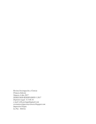 Revista Investigación y Ciencia
Primera Edición
Número 4 Año 2017
DERECHOS RESERVADOS © 2017
Depósito Legal: 4-3-46-16
e-mail:willy.portugal@gmail.com
revistainvestigacionyciencia.blogspot.com
Impresión Propia
La Paz - Bolivia
 