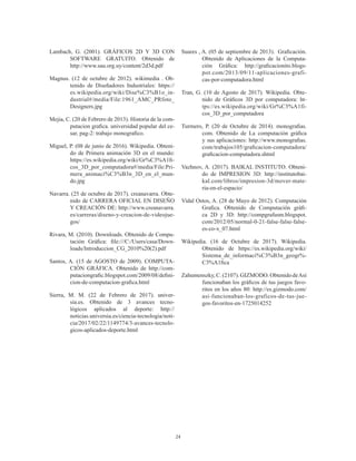 24
Lambach, G. (2001). GRÁFICOS 2D Y 3D CON
SOFTWARE GRATUITO. Obtenido de
http://www.sau.org.uy/content/2d3d.pdf
Magnus. (12 de octubre de 2012). wikimedia . Ob-
tenido de Diseñadores Industriales: https://
es.wikipedia.org/wiki/Dise%C3%B1o_in-
dustrial#/media/File:1961_AMC_PRfoto_
Designers.jpg
Mejia, C. (20 de Febrero de 2013). Historia de la com-
putacion grafica. universidad popular del ce-
sar, pag-2: trabajo monografico.
Miguel, P. (08 de junio de 2016). Wikipedia. Obteni-
do de Primera animación 3D en el mundo:
https://es.wikipedia.org/wiki/Gr%C3%A1fi-
cos_3D_por_computadora#/media/File:Pri-
mera_animaci%C3%B3n_3D_en_el_mun-
do.jpg
Navarra. (25 de octubre de 2017). creanavarra. Obte-
nido de CARRERA OFICIAL EN DISEÑO
Y CREACIÓN DE: http://www.creanavarra.
es/carreras/diseno-y-creacion-de-videojue-
gos/
Rivara, M. (2010). Downloads. Obtenido de Compu-
tación Gráfica: file:///C:/Users/casa/Down-
loads/Introduccion_CG_2010%20(2).pdf
Santos, A. (15 de AGOSTO de 2009). COMPUTA-
CIÓN GRÁFICA. Obtenido de http://com-
putaciongrafic.blogspot.com/2009/08/defini-
cion-de-computacion-grafica.html
Sierra, M. M. (22 de Febrero de 2017). univer-
sia.es. Obtenido de 3 avances tecno-
lógicos aplicados al deporte: http://
noticias.universia.es/ciencia-tecnologia/noti-
cia/2017/02/22/1149774/3-avances-tecnolo-
gicos-aplicados-deporte.html
Suares , A. (05 de septiembre de 2013). Graficación.
Obtenido de Aplicaciones de la Computa-
ción Gráfica: http://graficacionito.blogs-
pot.com/2013/09/11-aplicaciones-grafi-
cas-por-computadora.html
Tran, G. (10 de Agosto de 2017). Wikipedia. Obte-
nido de Gráficos 3D por computadora: ht-
tps://es.wikipedia.org/wiki/Gr%C3%A1fi-
cos_3D_por_computadora
Turmero, P. (20 de Octubre de 2014). monografias.
com. Obtenido de La computación gráfica
y sus aplicaciones: http://www.monografias.
com/trabajos105/graficacion-computadora/
graficacion-computadora.shtml
Vazhnov, A. (2017). BAIKAL INSTITUTO. Obteni-
do de IMPRESION 3D: http://institutobai-
kal.com/libros/impresion-3d/mover-mate-
ria-en-el-espacio/
Vidal Ostos, A. (28 de Mayo de 2012). Computación
Grafica. Obtenido de Computación gráfi-
ca 2D y 3D: http://compgrafusm.blogspot.
com/2012/05/normal-0-21-false-false-false-
es-co-x_07.html
Wikipedia. (16 de Octubre de 2017). Wikipedia.
Obtenido de https://es.wikipedia.org/wiki/
Sistema_de_informaci%C3%B3n_geogr%-
C3%A1fica
Zahumenszky,C.(2107).GIZMODO. ObtenidodeAsí
funcionaban los gráficos de tus juegos favo-
ritos en los años 80: http://es.gizmodo.com/
asi-funcionaban-los-graficos-de-tus-jue-
gos-favoritos-en-1725014252
 