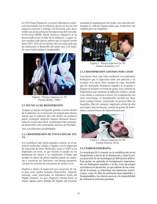 26
En 2010 llegó Organovo, el primer laboratorio comer-
cial relacionado con la industria, desde sus inicios esta
empresa comenzó a trabajar con Invetech, para desa-
rrollar una de las primeras bioimpresoras del mercado,
la NovoGen MMX. Desde entonces, Organovo se ha
posicionado como el líder de la industria, y según va-
rios estudios todo parece indicar que lo seguirá siendo
hasta 2022. Sólo en los últimos años ha anunciado que
ha comenzado el desarrollo del tejido óseo y ha logra-
do crear tejido hepático trasplantable.
Figura1. Huesos impresos en 3D
Fuente:(Klebe, 1988)
2.1 TÉCNICAS DE BIOIMPRESIÓN
Aunque se hayan conseguido grandes avances dentro
de la industria, no es necesario ser experto para darnos
cuenta que la industria aún está dando sus primeros
pasos, conseguir imprimir órganos humanos funcio-
nales no es una tarea fácil. Actualmente han consegui-
do desarrollar cinco principales técnicas de bioimpre
sión con diferentes posibilidades:
2.1.1 BIOIMPRESIÓN DE INYECCIÓN DE TIN-
TA
Los científicos han hecho grandes avances en el pa-
trón de moléculas, células y órganos con la impresión
de inyección de tinta. Moléculas como el ADN se ha
duplicado con éxito, lo que facilita el estudio de los
problemas de cáncer y su tratamiento. Células que
ayudan al cáncer de mama también puede ser impre-
sas y conservar sus funciones, con buenas perspecti-
vas para la creación de estructuras de tejidos vivos.
Organovo utiliza la impresión por inyección de tin-
ta para crear tejidos humanos funcionales. Específi-
camente, están interesados en reproducir tejido del
hígado humano. Lo que Organovo intenta hacer es
repare alguna parte dañada del hígado del paciente
mediante la implantación del tejido, esta solución pro-
longaría la vida del órgano hasta que el paciente sea
elegible para un trasplante.
Figura 2. Huesos impresos en 3D
Fuente:(Anónimo, s.f.)
2.1.2 BIOIMPRESIÓN ASISTIDA POR LÁSER
Una fuente láser, una cinta recubierta con materiales
biológicos que se depositan sobre una película y un
receptor. Los rayos láser irradian la cinta, haciendo
que los materiales biológicos líquidos se evaporen y
lleguen al receptor en forma de gotas, éste contiene un
biopolímero que mantiene la adhesión celular y ayuda
a las células a comenzar a crecer. En comparación con
otras tecnologías, la bioimpresión asistida por láser
tiene ventajas únicas, incluyendo un proceso libre de
boquillas, libre de contacto, impresión celular de alta
actividad y alta resolución, control de gotitas de bioin-
tinta y características de impresión precisas.
Figura 3. Huesos impresos en 3D
Fuente:(García, 2016)
2.1.3 ESREOLITOGRAFÍA
La tecnología SLA consiste en la solidificación de un
fotopolímero a través de la iluminación y tiene la ma-
yor precisión de las tecnologías de fabricación aditiva.
Esta puede ser aplicada en bioimpresión imprimien-
do con hidrogeles sensibles a la luz. Esta tecnología
está todavía en desarrollo, ya que además de las venta-
jas de la misma, se relacionan con numerosas restric-
ciones, como la falta de polímeros biocompatibles y
biodegradables, los efectos nocivos y la imposibilidad
de eliminar la estructura portante.
 