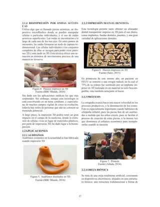 27
2.1.4 BIOIMPRESIÓN POR ONDAS ACÚSTI-
CAS
Utiliza algo que es llamado pinzas acústicas, un dis-
positivo microfluídico donde se pueden manipular
células o partículas individuales, y el uso de ondas
acústicas superficiales. Las ondas se encontrarían a lo
largo de cada uno de los tres ejes. En estos puntos de
encuentro, las ondas formaran un nodo de captura tri-
dimensional. Las células individuales o los conjuntos
completos de ellas se recogen para poder crear patro-
nes 2D y más tarde en 3D. Esta técnica ofrece una ac-
tuación en términos de movimientos precisos de una
manera no invasiva.
Figura 4. Huesos impresos en 3D
Fuente:(BBC Mundo, 2016)
Sin duda son las aplicaciones médicas las que más
sorprenden. Sin embargo, aunque esta tecnología se
está convirtiendo en un tema cotidiano, y especialis-
tas de muchos campos vigilan de cerca su evolución,
todavía hay miles de personas que aún no conocen su
tremendo potencial.
A largo plazo, la impresión 3D podría tener un gran
impacto en el campo de la medicina, donde la extru-
sión de células vivas en lugar de materiales plásticos,
por parte de impresoras 3D, ha dado lugar a la bioim-
presión.
2.2APLICACIONES
2.2.1 AUDÍFONOS
Audífonos existentes en la actualidad se han fabricado
usando impresión 3D.
Figura 5. Audífonos diseñados en 3D
Fuente:(BBC Mundo, 2016)
2.2.2 IMPRESIÓN 3D EN EL DENTISTA
Esta tecnología permite tanto obtener un alineador
dental transparente impreso en 3D para el uso diario,
como implantes, fundas dentales, puentes, y una gran
variedad de aplicaciones dentales.
Figura 6. Huesos impresos en 3D
Fuente:(Sanz, 2015)
En primavera de este mismo año, un paciente en
EEUU se sometió a una cirugía radical, en la cual el
75% de su cráneo fue sustituido por un implante im-
preso en 3D realizado en un material no solo biocom-
patible, sino también semejante al hueso.
2.2.3 PRÓTESIS
La ortopedia avanza hacia una mayor velocidad en los
procesos productivos, y la disminución de los costes.
Esto es especialmente importante cuando hablamos de
ortopedia infantil, pues las piezas han de ser sustitui-
das a medida que los niños crecen, pues se facilita el
proceso de creación de estas piezas, a la misma vez
que disminuye el esfuerzo económico para reempla-
zarlas cuando se necesita
.
Figura 7. Prótesis
Fuente:(Athala, 2014)
2.2.4 OREJA BIÓNICA
Se trata de una oreja totalmente artificial, consistente
en dispositivos electrónicos, alojados en una estructu-
ra biónica: una estructura tridimensional a forma de
 