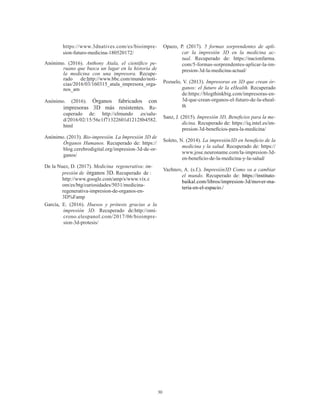 30
https://www.3dnatives.com/es/bioimpre-
sion-futuro-medicina-180520172/
Anónimo. (2016). Anthony Atala, el científico pe-
ruano que busca un lugar en la historia de
la medicina con una impresora. Recupe-
rado de:http://www.bbc.com/mundo/noti-
cias/2016/03/160315_atala_impresora_orga-
nos_am
Anónimo. (2016). Órganos fabricados con
impresoras 3D más resistentes. Re-
cuperado de: http://elmundo .es/salu-
d/2016/02/15/56c1f71322601d12128b4582.
html
Anónimo. (2013). Bio-impresión. La Impresión 3D de
Órganos Humanos. Recuperado de: https://
blog.cerebrodigital.org/impresion-3d-de-or-
ganos/
De la Nuez, D. (2017). Medicina regenerativa: im-
presión de órganos 3D. Recuperado de :	
http://www.google.com/amp/s/www.vix.c	
om/es/btg/curiosidades/5031/medicina-	
regenerativa-impresion-de-organos-en-	
3D%Famp
García, E. (2016). Huesos y prótesis gracias a la
impresión 3D. Recuperado de:http://omi-
crono.elespanol.com/2017/06/bioimpre-
sion-3d-protesis/
Opazo, P. (2017). 5 formas sorprendentes de apli-
car la impresión 3D en la medicina ac-
tual. Recuperado de: https://nacionfarma.
com/5-formas-sorprendentes-aplicar-la-im-
presion-3d-la-medicina-actual/
Pozuelo, V. (2013). Impresoras en 3D que crean ór-
ganos: el futuro de la eHealth. Recuperado
de:https://blogthinkbig.com/impresoras-en-
3d-que-crean-organos-el-futuro-de-la-eheal-
th
Sanz, J. (2015). Impresión 3D, Beneficios para la me-
dicina. Recuperado de: https://iq.intel.es/im-
presion-3d-beneficios-para-la-medicina/
Soleto, N. (2014). La impresión3D en beneficio de la
medicina y la salud. Recuperado de: https://
www.jose.neuroname.com/la-impresion-3d-
en-beneficio-de-la-medicina-y-la-salud/
Vazhnov, A. (s.f.). Impresión3D Como va a cambiar
el mundo. Recuperado de: https://instituto-
baikal.com/libros/impresion-3d/mover-ma-
teria-en-el-espacio./
 