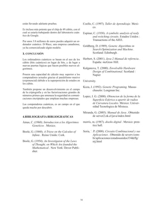 34
están llevando adelante pruebas.
Es incluso más potente que el chip de 49 cúbits, con el
cual se estaría trabajando dentro del laboratorio cuán-
tico de Google.
Por unos 3.8 millones de euros puedes adquirir un or-
denador cuántico. D-Wace, una empresa canadiense,
ya ha comercializado algún modelo.
3. CONCLUSIÓN
Los ordenadores cuánticos se basan en el uso de los
cúbits (bits cuánticos) en lugar de bits, y da lugar a
nuevas puertas lógicas que hacen posibles nuevos al-
goritmos.
Poseen una capacidad de cálculo muy superior a los
computadores actuales gracias al paralelismo masivo
(exponencial) debido a la superposición de estados en
los cúbits.
También propone un desenvolvimiento en el campo
de la criptografía y en las factorizaciones grandes de
números primos que amenaza la seguridad en comuni-
caciones encriptados que emplean muchas empresas.
Las computadoras cuánticas, es un campo en el que
queda mucho por descubrir.
4.BIBLIOGRAFIA BIBLIOGRAFICAS
Amas, C. (1960). Introduccion a los Algoritmos
Geneticos . Mexico.
Boole, G. (1860). A Triese on the Calculus of
Infinte . Reino Unido: Cork.
Boole, G. (1954). An Investigaion of the Laws
of Thought, on Which Are founded the
Mathematical . New York: Dover Publi-
sher.
Coello, C. (1997). Taller de Aprendizaje. Mexi-
co.
Espinar, C. (1938). A symbolic analysis of realy
and switching circuits. Estados Unidos :
Transactions of the AIEE.
Goldberg, D. (1989). Genetic Algorithms in
Search Optimization and Machine.
Scotland: Edinburgh .
Herbert, S. (2001). Java 2:Manual de referncia .
España: mcGraw Hill.
Kalganova, T. (2000). Envolvable Hardware
Design of Combinational. Scotland :
Napier
University.
Koza, J. (1992). Genetic Programing. Massa-
chusetts: Longman Inc.
Lopez, I. G. (2000). Obtencion de la forma de la
Superficie Esferica a apartir de radios
de Curvatura Locales. Mexico: Univer-
sidad Tecnologica de Mixteca.
Miranda, G. (2005). Manual de Java . Obtenido
de server2.ok.cl/java/index.html
morris, m. (1987). diseño digital . Mexico: pren-
tice hall.
Soria, `. P. (2008). Circuito Combinacional y sus
Aplicaciones . Obtenido de severv/com-
bi/aplicaciones/estadosunidos334&ffg/
nij.html
 