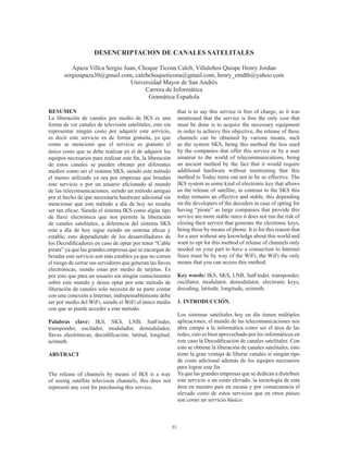 35
DESENCRIPTACION DE CANALES SATELITALES
Apaza Villca Sergio Juan, Choque Ticona Caleb, Villalobos Quispe Henry Jordan
sergioapaza30@gmail.com, calebchoqueticona@gmail.com, henry_emdth@yahoo.com
Universidad Mayor de San Andrés
Carrera de Informática
Gramática Española
RESUMEN
La liberación de canales por medio de IKS es una
forma de ver canales de televisión satelitales, esto sin
representar ningún costo por adquirir este servicio,
es decir este servicio es de forma gratuita, ya que
como se mencionó que el servicio es gratuito el
único costo que se debe realizar es el de adquirir los
equipos necesarios para realizar este fin, la liberación
de estos canales se pueden obtener por diferentes
medios como ser el sistema SKS, siendo este método
el menos utilizado ya sea por empresas que brindan
este servicio o por un usuario aficionado al mundo
de las telecomunicaciones, siendo un método antiguo
por el hecho de que necesitaría hardware adicional sin
mencionar que este método a día de hoy no resulta
ser tan eficaz. Siendo el sistema IKS como algún tipo
de llave electrónica que nos permite la liberación
de canales satelitales, a diferencia del sistema SKS
este a día de hoy sigue siendo un sistema eficaz y
estable, esto dependiendo de los desarrolladores de
los Decodificadores en caso de optar por tener “Cable
pirata” ya que las grandes empresas que se encargan de
brindar este servicio son más estables ya que no corren
el riesgo de cerrar sus servidores que generan las llaves
electrónicas, siendo estas por medio de tarjetas. Es
por esto que para un usuario sin ningún conocimiento
sobre este mundo y desea optar por este método de
liberación de canales solo necesita de su parte contar
con una conexión a Internet, indispensablemente debe
ser por medio del WiFi, siendo el WiFi el único medio
con que se puede acceder a este método.
Palabras clave: IKS, SKS, LNB, SatFinder,
transponder, oscilador, modulador, demodulador,
llaves electrónicas, decodificación, latitud, longitud,
azimuth.
ABSTRACT
The release of channels by means of IKS is a way
of seeing satellite television channels, this does not
represent any cost for purchasing this service,
that is to say this service is free of charge, as it was
mentioned that the service is free the only cost that
must be done is to acquire the necessary equipment
in order to achieve this objective, the release of these
channels can be obtained by various means, such
as the system SKS, being this method the less used
by the companies that offer this service or by a user
amateur to the world of telecommunications, being
an ancient method by the fact that it would require
additional hardware without mentioning that this
method to Today turns out not to be so effective. The
IKS system as some kind of electronic key that allows
us the release of satellite, in contrast to the SKS this
today remains an effective and stable, this depending
on the developers of the decoders in case of opting for
having “pirate” as large companies that provide this
service are more stable since it does not run the risk of
closing their servers that generate the electronic keys,
being these by means of phone. It is for this reason that
for a user without any knowledge about this world and
want to opt for this method of release of channels only
needed on your part to have a connection to Internet
fuses must be by way of the WiFi, the WiFi the only
means that you can access this method.
Key words: IKS, SKS, LNB, SatFinder, transponder,
oscillator, modulator, demodulator, electronic keys,
decoding, latitude, longitude, azimuth.
1. INTRODUCCIÓN.
Los sistemas satelitales hoy en día tienen múltiples
aplicaciones, el mundo de las telecomunicaciones nos
abre campo a la informática como ser el área de las
redes, esto es bien aprovechado por los informáticos en
este caso la Decodificación de canales satelitales. Con
esto se obtiene la liberación de canales satelitales, esto
tiene la gran ventaja de liberar canales si ningún tipo
de costo adicional además de los equipos necesarios
para lograr este fin.
Ya que las grandes empresas que se dedican a distribuir
este servicio a un costo elevado, la tecnología de esta
área en nuestro país en escasa y por consecuencia el
elevado costo de estos servicios que en otros países
son como un servicio básico.
 