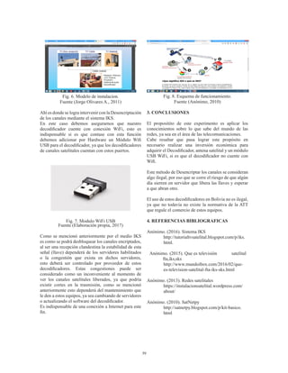 39
Fig. 6. Modelo de instalacion.
Fuente (Jorge Olivares A., 2011)
Ahí es donde se logra intervenir con la Desencriptación
de los canales mediante el sistema IKS.
En este caso debemos asegurarnos que nuestro
decodificador cuente con conexión WiFi, esto es
indispensable si es que contase con esta función
debemos adicionar por Hardware un Módulo Wifi
USB para el decodificador, ya que los decodificadores
de canales satelitales cuentan con estos puertos.
Fig. 7. Modulo WiFi USB
Fuente (Elaboración propia, 2017)
Como se mencionó anteriormente por el medio IKS
es como se podrá desbloquear los canales encriptados,
al ser una recepción clandestina la estabilidad de esta
señal (llave) dependerá de los servidores habilitados
o la congestión que exista en dichos servidores,
esto deberá ser controlado por proveedor de estos
decodificadores. Estas congestiones puede ser
considerado como un inconveniente al momento de
ver los canales satelitales liberados, ya que podría
existir cortes en la trasmisión, como se mencionó
anteriormente esto dependerá del mantenimiento que
le den a estos equipos, ya sea cambiando de servidores
o actualizando el software del decodificador.
Es indispensable de una conexión a Internet para este
fin.
Fig. 8. Esquema de funcionamiento.
Fuente (Anónimo, 2010)
3. CONCLUSIONES
El propositito de este experimento es aplicar los
conocimientos sobre lo que sabe del mundo de las
redes, ya sea en el área de las telecomunicaciones.
Cabe resaltar que pasa lograr este propósito en
necesario realizar una inversión económica para
adquirir el Decodificador, antena satelital y un módulo
USB WiFi, si es que el decodificador no cuente con
Wifi.
Este método de Desencriptar los canales se consideran
algo ilegal, por eso que se corre el riesgo de que algún
día sierren en servidor que libera las llaves y esperar
a que abran otro.
El uso de estos decodificadores en Bolivia no es ilegal,
ya que no todavía no existe la normativa de la ATT
que regule el comercio de estos equipos.
4. REFERENCIAS BIBLIOGRAFICAS
Anónimo. (2016). Sistema IKS
http://tutorialtvsatelital.blogspot.com/p/iks.
html.
Anónimo. (2015). Que es televisión 	 satelital
fta,iks,sks
http://www.mundoibox.com/2016/02/que-
es-television-satelital-fta-iks-sks.html
Anónimo. (2013). Redes satelitales
https://instalacionsatelital.wordpress.com/
about/
Anónimo. (2010). SatNetpy
http://satnetpy.blogspot.com/p/kit-basico.
html
 