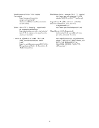 40
Angel Aranguz. (2010). CFGM Equipos 	
Electronicos
https://sites.google.com/site/
equiposdeimagengmfp/
1transmisiondetelevision/funcionamiento
de-la-tv-satlite
Alvaro Liksic. (2012). Norma de 	 regularizació
	 de venta de decodificadores.
http://elpaisonline.com/index.php/editorial/
item/3845-att-espera-norma-para-la-venta-
deantenas-satelitales
Chandos A. Rypinski. (1992). DOCUMENTO
	 IEEE “Características de una Radio
	 LAN”
https://es.scribd.com/document/235076902/
Monografico-de-Medios-de-Tansmision-de
-Redes-Inalambricas
Elie Moreno, Carlos Landaeta. (2010). TV 	 satelital.
http://www.labc.usb.ve/paginas/Ec4434/
trabajos%20ENE-MAR04/TVsatelite.pdf
Jorge Olivares A. (2011).Televisión satelital de 	
televisión satelital FTA, en la provincia
	 de Aija enel año 2015.
http://www.spw.cl/inalambrico/dth3.pdf
Miguel David. (2015). Propuesta de
	 implementación de una red de televisión
	 por cable, utilizando el sistema
http://repositorio.uladech.edu.pe/bitstream/
handle/123456789/887/TELEVISION_%20
SATELITAL_RODRIGUEZ_%2
0SANCHEZ_MIGUEL_%20DAVID.
pdf?sequence=1
 
