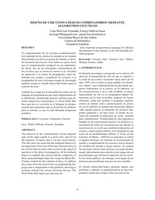41
DISEÑO DE CIRCUITOS LÓGICOS COMBINATORIOS MEDIANTE
ALGORITMOS GENÉTICOS
Copa Mita Luis Fernando, Furuya Valdivia Grace
luiscopa786@gmail.com , grace22yw@outlook.es
Universidad Mayor de San Andrés
Carrera de Informática
Gramática Española
RESUMEN
El comportamiento de los circuitos combinacionales
sólo depende de las señales de entrada en un instante
determinado, y no de la secuencia de entradas, es decir,
de la historia del circuito. Este hecho no quiere decir
que el comportamiento temporal no sea importante,
de hecho una de las principales características de
los circuitos que se tienen en cuenta es la velocidad
de operación o el retraso de propagación, todos los
métodos nos ayudan a simplificar los circuitos y la
complejidad de estos utilizando mapas de Karnaught
también usando el método Quine-McCluskey para la
solución de estos.
Además Java surge por la necesidad de contar con un
lenguaje de programación que fuera independiente de
la plataforma, permitiendo generar software para di-
versos dispositivos electrónicos. La Word Wide Web
hace que java se convierta en el lenguaje de progra-
mación más importante para el desarrollo de software
para la internet, ya que la web demanda programas
portables
Palabras clave: Circuitos, Compuerta, Función
Java, Matriz, Método, Sistema, Sumador.
ABSTRACT
The behavior of the combinational circuits depends
only on the input signals at a given time, and not on
the sequence of inputs, that is, on the circuit history.
This fact does not mean that the temporal behavior is
not important; in fact one of the main characteristics of
the circuits that are taken into account is the speed of
operation or the delay of propagation, all the methods
help us to simplify the circuits and the complexity of
these using karnaught maps also using the Quine-Mc-
Cluskey method for the solution of these. In addition
Java arises from the need to have a programming lan-
guage that is independent of the platform, allowing to
generate software for various electronic devices. The
Word Wide Web makes java become the
most important programming language for software
development for the internet, as the web demands por-
table programs
Keywords: Circuits, Gate, Function Java, Matrix,
Method, System, Adder.
1. INTRODUCCIÓN
El adelanto tecnológico conseguido en los últimos 50
años por la humanidad ha sido tal que es superior a
la suma de los avance alcanzados hasta antes de los
años 1990 .Esto se debe en gran medida a la electró-
nica digital ,cuya implementación ha permitido pro-
gresos importantes en la ciencia ,en la industria, en
las comunicaciones y en la vida cotidiana .el mayor
representante de ello es la computadora digital, he-
rramienta sin la cual es posible imaginar los logros
obtenidos ,como por ejemplo el programa espacial,
control de tránsito aéreo, automatización de proce-
sos en la industria ,la internet por mencionar algunos
.todo aquello gracias al desarrollo de circuitos inte-
grados pequeños y de bajo costo .el diseño de cir-
cuitos ha requerido la aplicación de varias técnicas
para simplificarlos “Probabilidad de una expectativa
fundada en un conocimiento parcial. Un perfecto co-
nocimiento de todas las circunstancias que afectan la
ocurrencia de un evento que cambiaría expectativa en
certeza, y dejar espacio inferior ,ni la demanda de una
teoría de las probabilidades (Boole, A Triese on the
Calculus of Infinte , 1860).En un principio se utilizó
el álgebra booleana ,no obstante al incrementarlo de
tamaño y complejidad de los circuitos (mayor número
de variables de entrada y mayor número de salidas)
fue necesario utilizar otras técnicas .los mapas de Kar-
naugh representaron una solución (estos mapas son un
procedimiento que facilita la reducción de los circui-
tos de forma gráfica), sin embargo ,estos dejan de ser
prácticos para problemas mayores de seis variables .
El método Quine-McCluskey permitió superar este
problema, y además, su implementación en una com-
putadora resulta más simple. Estas son más las he
 
