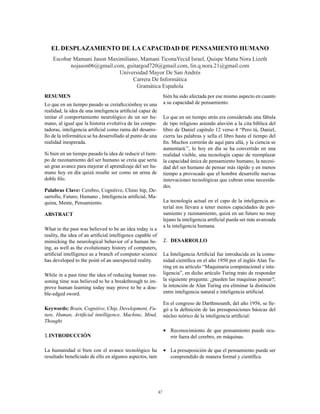 47
EL DESPLAZAMIENTO DE LA CAPACIDAD DE PENSAMIENTO HUMANO
Escobar Mamani Jason Maximiliano, Mamani TiconaYecid Israel, Quispe Matta Nora Lizeth
nojason06@gmail.com, guitargod720@gmail.com, lin.q.nora.21@gmail.com
Universidad Mayor De San Andrés
Carrera De Informática
Gramática Española
RESUMEN
Lo que en un tiempo pasado se creíaficciónhoy es una
realidad, la idea de una inteligencia artificial capaz de
imitar el comportamiento neurológico de un ser hu-
mano, al igual que la historia evolutiva de las compu-
tadoras, inteligencia artificial como rama del desarro-
llo de la informática se ha desarrollado al punto de una
realidad inesperada.
Si bien en un tiempo pasado la idea de reducir el tiem-
po de razonamiento del ser humano se creía que sería
un gran avance para mejorar el aprendizaje del ser hu-
mano hoy en día quizá resulte ser como un arma de
doble filo.
Palabras Clave: Cerebro, Cognitivo, Chino hip, De-
sarrollo, Futuro, Humano , Inteligencia artificial, Ma-
quina, Mente, Pensamiento.
ABSTRACT
What in the past was believed to be an idea today is a
reality, the idea of an artificial intelligence capable of
mimicking the neurological behavior of a human be-
ing, as well as the evolutionary history of computers,
artificial intelligence as a branch of computer science
has developed to the point of an unexpected reality.
While in a past time the idea of reducing human rea-
soning time was believed to be a breakthrough to im-
prove human learning today may prove to be a dou-
ble-edged sword.
Keywords: Brain, Cognitive, Chip, Development, Fu-
ture, Human, Artificial intelligence, Machine, Mind,
Thought.
1.INTRODUCCIÓN
La humanidad si bien con el avance tecnológico ha
resultado beneficiado de ello en algunos aspectos, tam
bién ha sido afectada por ese mismo aspecto en cuanto
a su capacidad de pensamiento.
Lo que en un tiempo atrás era considerado una fábula
de tipo religioso asiendo aluvión a la cita bíblica del
libro de Daniel capitulo 12 verso 4 “Pero tú, Daniel,
cierra las palabras y sella el libro hasta el tiempo del
fin. Muchos correrán de aquí para allá, y la ciencia se
aumentará.”, lo hoy en día se ha convertido en una
realidad visible, una tecnología capaz de reemplazar
la capacidad única de pensamiento humano, la necesi-
dad del ser humano de pensar más rápido y en menos
tiempo a provocado que el hombre desarrolle nuevas
innovaciones tecnológicas que cubran estas necesida-
des.
La tecnología actual en el capo de la inteligencia ar-
terial nos llevara a tener menos capacidades de pen-
samiento y razonamiento, quizá en un futuro no muy
lejano la inteligencia artificial pueda ser más avanzada
a la inteligencia humana.
2.	 DESARROLLO
La Inteligencia Artificial fue introducida en la comu-
nidad científica en el año 1950 por el inglés Alan Tu-
ring en su artículo “Maquinaria computacional e inte-
ligencia”, en dicho artículo Turing trato de responder
la siguiente pregunta: ¿pueden las maquinas pensar?;
la intención de Alan Turing era eliminar la distinción
entre inteligencia natural e inteligencia artificial.
En el congreso de Darthmounth, del año 1956, se lle-
gó a la definición de las presuposiciones básicas del
núcleo teórico de la inteligencia artificial:
•	 Reconocimiento de que pensamiento puede ocu-
rrir fuera del cerebro, en máquinas.
•	 La presuposición de que el pensamiento puede ser
comprendido de manera formal y científica.
 