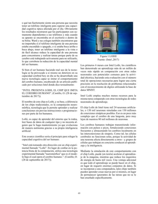 49
o qué tan fuertemente siente una persona que necesita
tener un teléfono inteligente para superar una capaci-
dad cognitiva típica afectada por el día. Obviamente
los resultados mostraron que los participantes son su-
mamente dependientes a sus teléfonos y más cuando
su aparato se encontraba en el escritorio o dentro de
su bolsa. Ward y sus colegas también encontraron que
no importaba si el teléfono inteligente de una persona
estaba encendido o apagado, o si estaba boca arriba o
boca abajo, tener un teléfono inteligente a la vista o
de fácil alcance reduce la capacidad de una persona
para concentrarse y realizar tareas porque parte de su
cerebro está trabajando activamente para no utilizarlo,
lo que corrobora la reducción de la capacidad mental
del ser humano.
Si bien el ser humano haciendo mal uso de la tecno-
logía se ha provocado a si mismo un deterioro en su
capacidad cerebral hoy en día se ha desarrollado una
nueva tecnología capaz se imitar el comportamiento
del cerebro humano, encabezado de un artículo publi-
cado por soluciones Intel donde dice textualmente:
“INTEL PRESENTA LOIHI, EL CHIP QUE IMITA
EL CEREBRO HUMANO”. (Castillo, O. (28 de sep-
tiembre de 2017)).
El nombre de este chip es Loihi, y su base, a diferencia
de los chips tradicionales, es la computación neuro-
mórfica, tecnología que le permite aprender y realizar
conclusiones sin previas instrucciones o programacio-
nes por parte de los humanos.
Loihi, es capaz de aprender del entorno que la rodea,
leer bases de datos de cualquier tipo y no necesita al-
guien que le haga mantenimiento ya que evoluciona
de manera autónoma gracias a su propia inteligencia
artificial.
Este avance científico sería el principio para relegar la
capacidad cognitiva del ser humano.
“Intel está tomando otra dirección con un chip experi-
mental llamado “Loihi”. En lugar de confiar en la po-
tencia bruta de la computación, utiliza una tecnología
experimental llamada “nueromórfica” que es el mode-
lo bajo el cual opera el cerebro humano.”. (Castillo, O.
(28 de septiembre de 2017)).
Figura 1 LOIHI
Fuente: (Intel ,2017)
Los primeros 6 meses con Intel Loihi, los científicos
han demostrado un aprendizaje más de un millón de
veces más rápido en comparación con otras redes
neuronales con potenciales comunes para la activi-
dad eléctrica, haciendo esta evaluación con el número
total de operaciones necesarias para lograr una cierta
precisión en la resolución de problemas relacionados
con el reconocimiento de dígitos utilizando la base de
datos MNIST.
Intel Loihi emplea muchos menos recursos para la
misma tarea comparado con otras tecnologías de redes
neuronales de aprendizaje.
El chip Loihi de Intel tiene mil 24 neuronas artificia-
les, o 130 mil neuronas simuladas con 130 millones
de conexiones sinápticas posibles. Eso es un poco más
complejo que el cerebro de una langosta, pero muy
lejos de nuestros 80 mil millones de neuronas.
Los cerebros humanos trabajan transmitiendo infor-
mación con pulsos o picos, fortaleciendo conexiones
frecuentes y almacenando los cambios localmente en
las interconexiones de sinapsis. Como tal, las células
cerebrales no funcionan solas, porque la actividad de
una neurona afecta directamente a otros - y grupos de
células que trabajan en concierto conducen al aprendi-
zaje y la inteligencia.
Mediante la simulación de este comportamiento con
el chip Loihi, puede (en teoría) acelerar el aprendiza-
je de la máquina, mientras que reduce los requisitos
de energía de hasta mil veces. Una ventaja adicional
es que todo el aprendizaje se puede hacer en el chip,
en lugar de requerir enormes conjuntos de datos. Si
se incorporan a una computadora, tales chips también
pueden aprender cosas nuevas por sí mismos, en lugar
de permanecer ignorantes de las tareas que no se le
han enseñado específicamente.
 