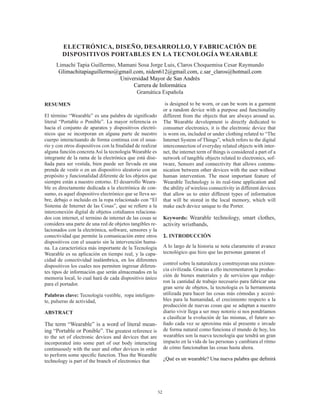 52
RESUMEN
El término “Wearable” es una palabra de significado
literal “Portable o Ponible”. La mayor referencia es
hacia el conjunto de aparatos y dispositivos electró-
nicos que se incorporan en alguna parte de nuestro
cuerpo interactuando de forma continua con el usua-
rio y con otros dispositivos con la finalidad de realizar
alguna función concreta Así la tecnología Wearable es
integrante de la rama de la electrónica que está dise-
ñada para ser vestida, bien puede ser llevada en una
prenda de vestir o en un dispositivo aleatorio con un
propósito y funcionalidad diferente de los objetos que
siempre están a nuestro entorno. El desarrollo Weara-
ble es directamente dedicada a la electrónica de con-
sumo, es aquel dispositivo electrónico que se lleva so-
bre, debajo o incluido en la ropa relacionado con “El
Sistema de Internet de las Cosas”, que se refiere a la
interconexión digital de objetos cotidianos relaciona-
dos con internet, el termino de internet de las cosas se
considera una parte de una red de objetos tangibles re-
lacionados con la electrónica, software, sensores y la
conectividad que permite la comunicación entre otros
dispositivos con el usuario sin la intervención huma-
na. La característica más importante de la Tecnología
Wearable es su aplicación en tiempo real, y la capa-
cidad de conectividad inalámbrica, en los diferentes
dispositivos los cuales nos permiten ingresar diferen-
tes tipos de información que serán almacenados en la
memoria local, lo cual hará de cada dispositivo único
para el portador.
Palabras clave: Tecnología vestible, ropa inteligen-
te, pulseras de actividad,
ABSTRACT
The term “Wearable” is a word of literal mean-
ing “Portable or Ponible”. The greatest reference is
to the set of electronic devices and devices that are
incorporated into some part of our body interacting
continuously with the user and other devices in order
to perform some specific function. Thus the Wearable
technology is part of the branch of electronics that
is designed to be worn, or can be worn in a garment
or a random device with a purpose and functionality
different from the objects that are always around us.
The Wearable development is directly dedicated to
consumer electronics, it is the electronic device that
is worn on, included or under clothing related to “The
Internet System of Things”, which refers to the digital
interconnection of everyday related objects with inter-
net, the internet term of things is considered a part of a
network of tangible objects related to electronics, sof-
tware, Sensors and connectivity that allows commu-
nication between other devices with the user without
human intervention. The most important feature of
Wearable Technology is its real-time application and
the ability of wireless connectivity in different devices
that allow us to enter different types of information
that will be stored in the local memory, which will
make each device unique to the Porter.
Keywords: Wearable technology, smart clothes,
activity wristbands,
1. INTRODUCCIÓN
A lo largo de la historia se nota claramente el avance
tecnológico que hizo que las personas ganaran el
control sobre la naturaleza y construyeran una existen-
cia civilizada. Gracias a ello incrementaron la produc-
ción de bienes materiales y de servicios que reduje-
ron la cantidad de trabajo necesario para fabricar una
gran serie de objetos, la tecnología es la herramienta
utilizada para hacer las cosas más cómodas y accesi-
bles para la humanidad, el crecimiento respecto a la
producción de nuevas cosas que se adaptan a nuestro
diario vivir llega a ser muy notorio si nos pondríamos
a clasificar la evolución de las mismas, el futuro so-
ñado cada vez se aproxima más al presente e invade
de forma natural como funciona el mundo de hoy, los
wearables son la nueva tecnología que tendrá un gran
impacto en la vida de las personas y cambiara el ritmo
de cómo funcionaban las cosas hasta ahora.
¿Qué es un wearable? Una nueva palabra que definirá
ELECTRÓNICA, DISEÑO, DESARROLLO, Y FABRICACIÓN DE
DISPOSITIVOS PORTABLES EN LA TECNOLOGÍA WEARABLE
Limachi Tapia Guillermo, Mamani Sosa Jorge Luis, Claros Choquemisa Cesar Raymundo
Glimachitapiaguillermo@gmail.com, niden612@gmail.com, c.sar_claros@hotmail.com
Universidad Mayor de San Andrés
Carrera de Informática
Gramática Española
 