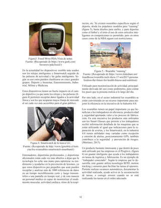 54
Figura3. Fossil Wrist PDA-Vista de notas.
Fuente: (Recuperado de https://www.geek.com/
hwswrev/pda/fossil/)
En la actualidad los dispositivos vestible más usados
son los relojes inteligentes o Smartwatch seguido de
las pulseras de actividad y las gafas inteligentes. Se-
gún su uso estos pueden clasificarse en cinco grandes
grupos. Deporte y bienestar, Entretenimiento, Indus-
trial, Militar y Medicina.
Estos dispositivos tienen un fuerte impacto en el cam-
po deportivo ya que tanto los relojes y las pulseras (fi-
gura 4) permiten recopilar datos ligados a la actividad
física y son los que acaparan mayor franja de mercado
al ser cada vez más accesibles para el gran público.
Figura 4. Smartwatch de la marca LG.
Fuente: (Recuperado de http://www.lgmobile.cl/noti-
cias/los-weareables-smartwatch-smartband/)
Entrenadores, deportistas profesionales, y deportistas
aficionados están cada vez más abiertos a dejar que la
tecnología les eche una mano para optimizar su ren-
dimiento y ayudarles en la prevención de lesiones, ya
que estos dispositivos por pequeños que sean pueden
recopilar y analizar más de 1000 referencias de datos
en un tiempo increíblemente corto y luego transmi-
tirlos a una pantalla en tiempo real, y de esta manera
un personal médico es capaz de monitorizar el rendi-
miento muscular, actividad cardiaca, ritmo de la respi-
ración, etc. Ya existen wearables específicos según el
deporte, desde los populares modelos para “running”
(figura 5), hasta diseños para surfeo, y para deportes
como el futbol y el tenis el uso de estos artículos inte-
ligentes en competiciones es permitido, pero en otros
casos como de la NBA siguen con restricciones.
Figura 5.- Wearable “running”
Fuente: (Recuperado de https://www.slideshare.net/
JoaoBocas/wearable-tech-show-17-wts2017-persona-
lization-the-future-for-health-fitness-and-nutrition)
Utilizado para monitorización de actividad, principal-
mente derivada del uso como podómetro, para contar
los pasos que la persona realiza a lo largo del día.
Por otro lado, en el sector industrial los wearables se
están convirtiendo en un recurso importante para me-
jorar la eficiencia en la iniciativa de la Industria 4.0.
Los wearables tienen un papel importante ya que be-
nefician a los trabajadores en eficiencia, productividad
y seguridad aportando valor a los proceso de fabrica-
ción. En esta iniciativa los productos más utilizados
son los Smart Glasses que permite a los trabajadores
recibir información detallada de las maquinas que se
están utilizando al igual que indicaciones para la re-
paración de averías, y los Smartwatch, en la industria
4.0 tienen utilidades muy variadas como recepción
y emisión de alertas, posicionamiento GPS, también
contribuye a la seguridad y prevención de riesgos.
(Martínez, 2015).
Un producto bastante interesante y que dentro de poco
será utilizado por las empresas es el Proglove, (figura
6) un guante inteligente que ayuda a los trabajadores
en tareas de logística y fabricación. Es un ejemplo de
“trabajador conectado”. Según la empresa que lo de-
sarrolla, este guante utiliza tecnología RFID, motion
tracking y sensores para facilitar las tareas al operario.
Permite realizar escaneos automáticos, documentar la
actividad realizada, ayuda activa en la secuenciación
de tareas, o corregir errores cuando no se está
realizando las tareas en el orden adecuado.
 