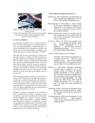 55
Figura 6. Proglove, guante inteligente para la recopi-
lación de datos.
Fuente: (Recuperado de http://www.ainia.es/insights/
wearables-tecnologias-relevantes-para-la-indus-
tria-4-0-y-el-consumidor/)
3. CONCLUSIÓNES
La tecnología wearable se dio a conocer desde los
años 70 y hasta ahora gracias a la ingeniería electró-
nica, esta clase de productos se hizo comercial y en
nuestra actualidad existen 2 productos ejemplares los
cuales son los lentes desarrollados por google y los
Smartwatch que son sistemas inteligentes “Ponibles”.
Wearable será la nueva tecnología que abarcara los
mercados internos y externos de todos los países, ya
que serán objetos de uso cotidiano orientado a un pú-
blico en general, ya que las empresas que desarrollan
esta clase de tecnología procuran reducir el costo de
cada clase de objeto, con el fin de que sea comerciali-
zado en la economía promedio por lo tanto el objetivo
principal es de brindar la información de tecnología
wearable, pero esta no tiene un solo objetivo y se de-
sarrolla en varias áreas tanto profesionales como de
uso personal.
Esta tecnología vestible ya destaca en el área de me-
dicina con las “Pulseras de Actividad” que registran y
monitorean la salud del usuario, por otro lado se ve
el desarrollo en las plantas de fabricación, donde des-
taca el Smartwatch el cual recepciona y emite alertas
contribuyendo a la seguridad y prevención de riesgos,
estos son objetos inteligentes que ya se encuentran en
el mercado disponible a su compra.
Tomando en cuenta el desarrollo de los wearables y
como se aplicarían en un futuro se tendría un nota-
ble cambio y progreso en el manejo de la información
personal llegando así a mejorar y acelerar a nuestra
sociedad, donde anteriormente se dispuso informa-
ción introductoria respecto a su definición y peque-
ños ejemplos que mostraban tanto su utilización como
beneficio de los mismos, los wearable se introducen
cada vez más en nuestro modo de vida, induciendo así
a probar esta nueva y fabulosa tecnología.
4. REFERENCIAS BIBLIOGRAFICAS
Bernardo, A. (2015) Informacione de desarrollo wea-
rable: wearable tech recuperado el 12 de oc-
tubre de 2017 de http://Blogthinkbig.com
Blog/Industrias 4.0 (Noviembre 11, 2016), Vestidos
de tecnología, Wearable en la industria. Re-
cuperado el 11 de octubre de 2017 de http://
industria4.es/empresa/vestidos-tecnolo-
gia-wearable-industria/
Buenas razones para invertir en wearables (Sin fe-
cha). Recuperado el 12 de octubre de 2017 de
http://wetech.es/es/buenas-razones-para-in-
vertir-en-wearables/
Cruyff, J. (Marzo 10, 2017), Los wearables triun-
fan 	 en la industria del deporte, Barce-
lona, 	 España. Recuperado el 11 de
octubre de 	 2017 de 	https://johancru-
yffinstitute.com/es/blog-	 es/los-weara-
bles-triunfan-industria-del-deporte/
Luque, J. (2016) dispositivos y tecnologías
Wearable, ACTA Articulo. Recuperado el 11
de octubre de 2017 de: http://www.wea-
rabledevices.com http://www.wearablete-
chworld.com http://www.wearable-technolo-
gies.com http://www.wearablesinsider.com
Martínez, J. (2015-2016), Wearable: tecnologías
relevantes para la industria 4.0 y el con-
sumidos, Parque tecnológico de Valencia,
España. Recuperado el 10 de octubre de
2017 de http://www.ainia.es/insights/weara-
bles-tecnologias-relevantes-para-la-indus-
tria-4-0-y-el-consumidor/Miller, M. (Sep-
tiembre 08, 2002), Fossil Wrist PDA-PC
FX2002. Recuperado el 11 de octubre de
2017 de https://www.geek.com/hwswrev/
pda/fossil/
Tecnología vestible. (Sin fecha). En Wikipedia. Recu-
perado el 12 de octubre de 2017 de https://
es.wikipedia.org/wiki/Tecnolog%C3%A-
Da_vestible
Tecnología ponible. (Sin fecha). Recuperado el 12 de
octubre de 2017 de http://wetech.es/
es/que-es-un-wearable-introduccion-la-tec-
nologia-ponible/
 
