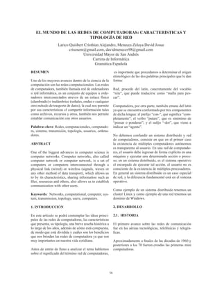 56
EL MUNDO DE LAS REDES DE COMPUTADORAS: CARACTERISTICAS Y
TIPOLOGÍA DE RED
Larico Quisbert Cristhian Alejandro, Meneces Zelaya David Josue
crisosem@gmail.com, davidmeneces98@gmail.com
Universidad Mayor de San Andrés
Carrera de Informática
Gramática Española
RESUMEN
Uno de los mayores avances dentro de la ciencia de la
computación son las redes computacionales. Las redes
de computadora, también llamada red de ordenadores
o red informática, es un conjunto de equipos u orde-
nadores interconectados atreves de un enlace físico
(alambrado) o inalámbrico (señales, ondas o cualquier
otro método de trasporte de datos), la cual nos permite
por sus características el compartir información tales
como archivos, recursos y otros, también nos permite
entablar comunicación con otros usuarios.
Palabras clave: Redes, computacionales, computado-
ra, sistema, transmisión, topología, usuarios, ordena-
dores.
ABSTRACT
One of the biggest advances in computer science is
computer networks. Computer networks, also called
computer network or computer network, is a set of
computers or computers interconnected through a
physical link (wired) or wireless (signals, waves or
any other method of data transport), which allows us
to by its characteristics, sharing information such as
files, resources and others, also allows us to establish
communication with other users.
Keywords: Networks, computational, computer, sys-
tem, transmission, topology, users, computers.
1. INTRODUCCIÓN
En este artículo se podrá contemplar las ideas princi-
pales de las redes de computadoras, las características
que presenta, su tipología, una breve reseña histórica a
lo largo de los años, además de cómo está compuesta,
de modo que está dividida y cuáles son los beneficios
que nos brindan las redes de computadora ya que son
muy importantes en nuestra vida cotidiana.
Antes de entrar de lleno a analizar el tema hablemos
sobre el significado del término red de computadoras,
es importante que procedamos a determinar el origen
etimológico de las dos palabras principales que le dan
forma:
Red, procede del latín, concretamente del vocablo
“rete”, que puede traducirse como “malla para pes-
car”.
Computadora, por otra parte, también emana del latín
ya que se encuentra conformada por tres componentes
de dicha lengua: el prefijo “con-“, que significa “com-
pletamente”; el verbo “putare”, que es sinónimo de
“pensar o ponderar”; y el sufijo “-dor”, que viene a
indicar un “agente”.
No debemos confundir un sistema distribuido y red
de computadores, consiste en que en el primer caso
la existencia de múltiples computadores autónomos
es transparente al usuario. En una red de computado-
res, el usuario debe ingresar de forma explícita en una
máquina y ejecutar una determinada acción o proce-
so; en un sistema distribuido, es el sistema operativo
el encargado de ejecutar tal acción, el usuario no es
consciente de la existencia de múltiples procesadores.
En general un sistema distribuido es un caso especial
de red, y la diferencia fundamental está en el sistema
operativo.
Como ejemplo de un sistema distribuido tenemos un
cluster Linux y como ejemplo de una red tenemos un
dominio de Windows.
2. DESARROLLO
2.1. HISTORIA
El primero avance sobre las redes de comunicación
fue en las aéreas tecnológicas, telefónicas y telegrá-
ficas.
Aproximadamente a finales de las décadas de 1960 y
posteriores a los 70 fueron creadas las primeras mini
computadoras.
 
