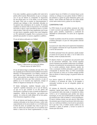 64
Con estas variables, genera un gráfico del vuelo de la
pelota sobre la pista. Básicamente, lo que se consigue
con el ojo de halcón es comprobar la trayectoria
de una pelota para ver si ha salido o no del terreno
de juego. Para esto se ponen en funcionamiento  8
cámaras que trabajan a alta velocidad, ubicadas en
los puntos más estratégicos de la cancha. El sistema
establece un cálculo sobre la trayectoria y la velocidad
de la bola, es decir, a qué velocidad se mueve y su bote
sobre la pista. Todo esto lo hace rapidísimo, por lo que
en unos pocos segundos, puede crear unas imágenes
en 3D, repitiendo la jugada. Esto se proyecta en una
pantalla que pueden ver jueces, jugadores y público.
El ojo de halcon enfocado en el futbol
Figura 2. Marcación en el reloj del árbitro
(Fuente marcas de futbol 2015)
El ojo de halcón llegó a mediados del año 2012. Éste
fue aceptado por la Internacional Football Association
Boardya. El funcionamiento, en el fútbol, consiste en
que cada arco hay 7 cámaras, las cuales hacen varias
tomas  para generar una imagen en tres dimensiones.
Al contrario del tenis, que tiene sensores, es que al
público no se le muestra una repetición,  aunque al
árbitro le llegará un mensaje de si fue gol o no.
El balón inteligente, también llamado como el
“goalref”, también interactúa con el ojo de halcón,
ya que en lo que consiste es en dos partes del
mecanismo: el primero es que se instala un dispositivo
magnético  detrás de las porterías  que genera una
especie  de cortina de onda debajo de los tres palos.
Esta frecuencia magnética es baja.
El ojo de halcón está basado en que se instalan arias
cámaras enfocadas en las líneas de meta y sobre todo
especialmente en los arcos donde se ve si el balón pasa
la línea de meta, un ejemplo muy claro es que en el
tenis se utiliza este sistema para ver si la pelota cayo
dentro o fuera de las líneas reglamentarias y lo que
se quiere hacer en el futbol es lo mismo hacer q este
sistema se enfoque en esas partes donde el futbol es
tan polémico y quitar los goles fantasmas goles q no
fueron hasta salidas del balón pór las metas donde
existe tanta controversia y peleas en este deporte,
2.2SISTEMA VAR
La FIFA limita el uso del árbitro asistente de video
a cuatro acciones que pueden cambiar el rumbo del
juego: goles, penaltis, expulsiones y confusión de
identidad en amonestados. Se activa de la siguiente
manera:
Cuando se produce una de las acciones contempladas,
el árbitro principal o el juez de video pueden solicitar
la revisión.
Los jueces de video observan la repetición instantánea
de la jugada e informan de lo que ha pasado al árbitro,
a través del auricular.
El árbitro principal tiene dos opciones: puede aceptar
el criterio de los jueces de video, o ver el video en la
banda y tomar su propia decisión.
El objetivo final no es garantizar una precisión total
en las decisiones arbitrales, sino revertir aquellos
errores humanos que puedan condicionar el resultado.
Gracias a la realización, los asistentes de video pueden
ver la acción polémica desde distintos puntos de
vista y aconsejar al árbitro principal, a quien siempre
corresponde la decisión final. La FIFA recomienda
que la decisión se tome en el menor tiempo posible
para no alterar el ritmo de juego,​en general menos de
un minuto.
Los únicos capaces de solicitar la repetición son
el árbitro y el asistente de video. Si un jugador o
entrenador reclama su uso al colegiado, puede ser
sancionado.
El sistema de detección automática de goles se
mantiene vigente para saber si el balón ha entrado
en la portería,4 años más tarde, el mundial de clubes
volvió a ser el campeonato para probar una nueva
tecnología, en este caso la FIFA probó el sistema VAR
de asistencia por vídeo al árbitro y volvió la polémica.
El nuevo sistema cuenta con una sala de vídeo llena
de asistentes que revisan la acción por televisión una y
otra vez e informa al árbitro a través de los auriculares
de lo que han visto, el árbitro puede confiar en sus
asistentes o parar el partido y revisar la acción él
mismo por televisión.
 