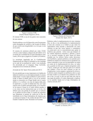 65
Figura 3 sistemas VOR
(Fuente Mundo Deportivo 2014)
El sistema VOR es una de las partes más esenciales
de este sistema
Donde podemos ver en la figura dos como las personas
están encargadas de verificar y dar la parte al árbitro
de que ocurrió una irregularidad o no o de que si esta
en lo cierto.
El sistema de asistencia arbitral por video (VAR)
volverá a estar mañana a disposición del árbitro en la
revancha de la semifinal de la Copa Libertadores entre
Lanús y River que se jugará en el estadio La Fortaleza.
La tecnología impulsada por la Confederación
Sudamericana de Fútbol (Conmebol) ya fue instalada
en la sede de la semifinal de vuelta y este mediodía
fue presentada por el uruguayo Jorge Larrionda,
integrante de la Comisión de Árbitros
(Extraído de TyC Sport 30 de octubre del 2017)
En este partido que es muy importante en el ámbito de
futbol enAmérica ya se está implementando el sistema
VAR donde si ocurre algún problema la parte técnica
VOR le llama al árbitro para q vea en un monitor
donde se encuentra en el lugar donde está el cuarto
árbitro e ir a verificar o en caso de alguna duda pida
la repetición y se quite la dudad pero hay una regla
estricta solo el árbitro principal puede ver el monitor
ni los jueces d líneas ni el cuarto árbitro pueden ir
a ver, estas son las instrucciones que se le da a los
árbitros para este partido de prueba que se realizara
en el partido de River Plate vs Lannus de argentina
que disputarán el partido de vuelta por la fase de
semifinales de la Copa Libertadores de América que
se realizara el martes 31 de octubre del año 2017 en el
Estadio Ciudad de Lanús, Remedios de Escalada
Figura 4 Monitor del Sistema VAR
(Fuente TyC Sport, 2017)
Polémica sobre la implementación de estos sistemas
Hoy en día es tan problemática la implementación
d estos dos sistemas en el futbol ya que todos los
espectadores están acuerdo y desacuerdo con estos
sistemas ya que hay varios apoyos y comentarios
en contra pero esto es esencialmente para quitar la
polémica que generan varias cosas que después en
los canales deportivos muestran y afirman y hacen
ver q acciones tomadas de goles fueras de líneas
tomadas por los árbitros fueron malas decisiones
esto facilitaría y quitaría polémica a los partidos pero
también los medios de comunicación se quedarían con
menos contenido ya que son los principales en estará
en contra de la implementación de estos, no todos
hay q quedar en claro que si algunas programas están
a favor, viendo por otro lado por parte de la afición
que estaban a favor de estos sistemas ya que no
complicarían a varios equipos y quitarían los errores y
la afición estaría tranquila eso podríamos decir ya que
de todos modos es un deporte muy polémico no solo
por si fue o no gol, es por eso que todo esto está en
una etapa de prueba y lo están empezando a implicar
en los partidos finales de la Copa Libertadores de
América del año 2017
Figura 5 Copa libertadores de America
(Fuente La Tercera, 2017 )
 