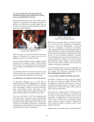 66
2.3. EL OJO DE HALCÓN HA DADO EL
MEJOR EJEMPLO DE CÓMO FUNCIONA
EN LA CHAMPIONS LEAGUE
Marcus Rashford cobró un tiro libre desde la banda
izquierda, el guardameta del conjunto portugués se
confió en un balón que no llevaba peligro, pero no
hizo bien el recorrido y terminó deteniendo el esférico
dentro de su propia portería.
Figura 6 Galería | Champions League
(Fuente, FOX sports 2017 )
Mile Svilar pasó a la historia de la UEFA Champions
League al convertirse en el portero más joven en
debutar en el torneo con 18 años de edad.
El ojo de halcón ha dado el mejor ejemplo de cómo
funciona en la Champions League, el árbitro alemán
Felix Zwayer tuvo que apoyarse de la tecnología para
dar por válido el gol de Rashford a los 64 minutos de
juego.
Las cámaras mostraron el momento exacto en el que
el árbitro recibía en su cronometro la palabra GOAL,
ya que el balón cruzó totalmente la línea de gol. 
2.4. RÉFERI CON OJOS DE HALCÓN (FIFA)
El proveedor designado por la FIFA para la
implementación del VAR es Hawk-Eye, una compañía
de la firma Sony que ya presta el servicio a las ligas
antes mencionadas y además a las de otros deportes:
tenis, automovilismo, hockey sobre grass y sobre
hielo, vóleibol, rugby, snooker, equitación, baloncesto,
cricket, béisbol, bádminton, atletismo, entre otros. 
En el caso del fútbol, el VAR será empleado para
esclarecer cuatro situaciones: goles (determinando
que el balón haya traspuesto completamente la línea
de meta); penales (para asegurar que la decisión de
cobrarlo sea la adecuada); expulsiones; e identidades
confundidas (cuando el árbitro no está seguro de qué
jugador merece la sanción a imponerse).
Figura 7 | Rusia 2018
Fuente: la ciencia juega mundial
Hawk-Eye es la primera firma en recibir la licencia
de la FIFA Goal Line Technology. Básicamente,
consiste en una red de videocámaras —a partir de
7 por arco— instaladas en el techo de los estadios,
sobre y apuntando hacia la cancha, logrando captar el
balón desde diversos ángulos, permitiendo determinar
cuando la pelota ha traspuesto completamente la línea
de gol. En caso de detectar anotación, el sistema
envía automáticamente una señal al reloj del juez. El
sistema combina las imágenes de las siete cámaras
para determinar el tanto, aunque es capaz de hacerlo
incluso si la bola solo es visible en las tomas de dos
cámaras, con precisión milimétrica.
El sistema puede superar no solo las capacidades del
árbitro, sino incluso la precisión de las informaciones
que brindan las televisoras encargadas de las
TRANSMISIONES OFICIALES.
3.1. SALA DE CONTROL OJO DE HALCÓN
En la MLS, el VAR tiene acceso a todos los ángulos
que ofrece la emisora ​​de partido. Mientras IFAB,
el organismo de gobierno internacional a cargo de
las Reglas del Juego, requiere un mínimo de cinco
ángulos para la revisión del video, la MLS tendrá al
menos ocho por cada partido.
Para iniciar una “comprobación”, el VAR presionará
un botón rojo que hace aparecer un cronómetro en
su monitor. En este punto, el árbitro aún no ha sido
contactado, es simplemente una señal visual para el
VAR. Aunque el VAR tiene la capacidad de elegir
ángulos, acercar, ralentizar el metraje o reproducir el
video cuadro por cuadro, ese deber se deja en gran
medida al operador.
Mientras tanto, el asistente vigila el avance del partido
 