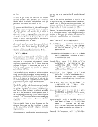 67
en vivo.
En caso de que ocurra otra situación que merezca
revisión, mientras el VAR todavía está evaluando
el caso previo, el asistente tiene un botón verde que
presionará para señalar otro control en cola.
El asistente también utilizará el sistema de mensajes
Slack para comunicarse con los locutores, los medios,
el locutor público y el operador de la tarjeta de
video. Se informará a todas las partes si se inicia una
“revisión” formal, y se brindará una explicación del
resultado más adelante. Y el ángulo decisivo de la
cámara se enviará a los organismos de radiodifusión
y al operador de la placa de video.
¿Demasiada tecnología para el deporte más lindo del
mundo? La única forma fehaciente de saberlo será
verlo en el gramado y en su máxima cita, la Copa
Mundial que arranca en Rusia a mediados de año.
3 CONCLUSIONES
Incluyendo los sistemas de ojo de halcón en todas
las competiciones importantes y el vídeo arbitraje
asistente se terminaría con la mayoría de las polémicas
que llenan las salas de prensa, los programas y diarios
deportivos, una tecnología que ya está y puede ser
aplicada fácilmente. La tecnología que avisa si el
balón ha entrado o no tan solo necesita de 1 segundo
para informar al árbitro.
Esta tecnología mejoró la figura del árbitro que puede
tomar una decisión certera en segundos cuando se
produce una situación conflictiva, no interrumpiría el
juego en la mayoría de situaciones ya que este tipo
de situaciones provocan las protestas masivas de los
jugadores que se puede alargar durante minutos.
Uno de los cambios más importantes que llegarían
al mundo del fútbol gracias a la tecnología serían
las prendas deportivas con cámaras, una tecnología
que nos hace vivir el deporte en primera persona y
que ya ha sido probada en algunos partidos. Una de
las empresas pioneras de este tipo de tecnología es la
española First V1sion que han colocado una cámara
en una camiseta para que nos pongamos en la piel del
futbolista.
Esta revolución llegó a otros deportes con las
cámaras deportivas que han cambiado la visión
de los espectadores creando imágenes realmente
impresionantes.
última canasta del partido estaba dentro de tiempo o
no, ¿por qué no se puede aplicar la tecnología en el
fútbol?
Uno de los motivos principales al rechazo de la
tecnología es que esto supondría una brecha muy
grande entre el fútbol de máxima competición y el
amateur, los millones de jugadores asiduos no tendrían
la oportunidad de arbitrar una jugada por vídeo.
Sistema VAR es una innovación sobre la tecnología
en el futbol muy polémica entre el ámbito deportivo
pero que ayuda mucho a lo árbitros y tales como a los
equipos y a que el futbol sea más transparente.
4.REFERENCIAS BIBLIOGRAFICAS
Diaz.R.(2017, febrero 21).CÓMO FUNCIONA EL
“OJO DE HALCÓN” O “HAWK-EYE” EN
EL FÚTBOL.KBN.Recuperado de http://
kbnmedia.com
Santander.P.(2016,noviembre 13).QUE ES EL OJO
DE HALCON.rahhal.Recuperado de https://
www.rahhal.com/blog
Otazu.G.(2016, marzo 5).El IFAB ACEPTA
INTRODUCIR EXPERIMENTOS DE
ASISTENCIA POR VÍDEO PARA
ÁRBITROS.La FIFA.Recuperado de http://
es.fifa.com/about-fifa/news
Romero.R(2017, abril 21).QUÉ ES Y CÓMO
FUNCIONAELVÍDEOARBITRAJE EN EL
FÚTBOL?.tecnología del futbol.Recuperado
de https://football-technology.fifa.com/es/var
Cazu.B.(2017, abril 20).EXPERIMENTOS CON
ASISTENTES DE VIDEO.La FIFA.
Recuperado de http://es.fifa.com
Cáceres.B.(2017, abril 28).QUE ES LO QUE
NESECITAS SABER DEL VAR?.a-league.
Recuperado de https://www.a-league.com/
news
Sepúlveda.E.(2017, marzo 9).NO MÁS ERRORES?
LOS ÁRBITROS ASISTENTES DE VIDEO
PODRÍAN CAMBIAR EL FÚTBOL
PARASIEMPRE.the guardian.Recuperado de
https://www.theguardian.com/football/2017
Fuentes.R.(2017, septiembre 29).ASÍ FUNCIONARÁ
 