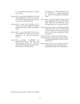 68
EL VAR AQUÍ.AS.Recuperado de https://
as.com/futbol
García.G.(2017, marzo 28).GRIEZMANN: “CON EL
VAR SE PIERDE UN POCO LO QUE ES
EL FÚTBOL”.Marca.Recuperado de http://
www.marca.com/futbol/seleccion
Serrano.L.(2017, marzo 28).A ESPAÑA EN EL
VAR NO LE GANA NADIE.OK DIARIO.
Recuperado de https://okdiario.com/deportes/
futbol
Lopez.F.(2016 , enero 22).MAYOR USO DE LA
TECNOLOGÍA DE LÍNEA DE GOL.FIFA.
Recuperado de http://www.fifa.com.es/
noticias
Singa.I.(2017, noviembre 1).AUMENTA LA
POLÉMICA POR EL USO DEL VAR
TRAS JUEGO RIVER VS. LANÚS.EL
COLOMBIANO.Recuperado de http://www.
elcolombiano.com/deportes/futbol
Buxeres.L.(2016, diciembre 15).¿QUÉ ES Y CÓMO
FUNCIONA EL VIDEOARBITRAJE EN
EL FÚTBOL?.La vanguardia.Recuperado
de http://www.lavanguardia.com/deportes/
futbol
Brown.H.(2017, octubre 29).TODO LO QUE TENÉS
QUE SABER DEL VAR, LA ASISTENCIA
POR VIDEO EN EL FÚTBOL.la nacion.
Recuperado de http://www.lanacion.com.ar
Johnson.R.(2016 diciembre 17).ZINEDINE ZIDANE
APOYÓ EL USO DE LA TECNOLOGÍA
EN EL FÚTBOL.El Tiempo.Recuperado de
http://www.eltiempo.com/deportes/futbol-
internacional
Sandoval.O,(2017, octubre 22), Champion league:
El mejor ejemplo de como funciono el ojo de halcon.
Fox.Sports.Recuperado de: http://www.fox-
deportes,com
Huerto.H.(2017.octubre.12). Un arbitro con ojos por
todos lados, ¿arruina el mundial?.nmas1.
Recuperado de: http://nmas1.org/blog/2017
 