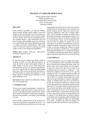 69
HACKEO: UN ARMA DE DOBLE FILO
Arteaga Gutierrez Diego Alejandro
alpha01.da@gmail.com
Universidad Mayor de San Andrés
Carrera de Informática
Gramática Española
RESUMEN
Como criaturas racionables, los humanos siempre
hemos buscado facilitar nuestro trabajo a través del
tiempo.Lo que nos ha llevado, de crear la rueda, a los
grandes avances tecnológicos de hoy. Gracias al fácil
acceso al internet junto con esa comodidad que tene-
mos, podemos llegar a colgar información en la red
que no siempre está protegida contra otros individuos
.Los cuales pueden usar nuestra información personal
a su antojo sin nuestro consentimiento. Saber cómo
evitar ser víctima de un hacker es algo que nos podría
ayudar a evitar eventos bastante desagradables.
Palabra clave: Hacker, Metaverso, Información,
Anonymus, Ingeniería social.
ABSTRACT
As rational creatures, humans have always sought to
facilitate our work, over time. What has taken us, to
create the wheel, to great technological advances of
today. Thanks to the easy access to the internet plus
that comfort that we have, we can get to hang informa-
tion on the network that not always protected against
other users. Who can use our personal information at
will and without our consent. Knowing how to avoid
being a hacker is something that could help us avoid
quite unpleasant events.
Keywords: Hacker, Metaverse, information, Anony-
mus, Social Engineering.
1. INTRODUCCION
Vivimos en un mundo donde grandes y variadas cria-
turas habitan. Cada una de ellas se mueve por una ra-
zón que va más allá de nuestro entendimiento. En este
basto mundo los humanos nos hemos auto categoriza-
do como seres pensantes y racionales. La racionalidad
es lo que
nos ha llevado a diferenciarnos de los animales, no-
sotros nos preguntamos el porqué de las cosas. Y es
evidente que tenemos algo diferente de otros seres una
inquietud por querer hacer nuevas cosas. Esos factores
transformaron al Australopitecos de la prehistoria al
hombre moderno de hoy. Capaces de construir cons-
trucciones gigantescas, alzar casa en lugares inhós-
pitos, cultivar alimentos en lugares tan áridos. Día a
día estamos desafiando nuestras propias ciencias. Uno
de los mejores inventos es el internet sin duda. Cada
vez más accesible y barato, nos ha facilitado la vida,
tanto que todos los aspectos en nuestra vida lo que-
remos poner en un plano al cual podamos acceder en
cualquier momento sin importar el lugar. Pero no todo
es gozo, la red posee peligros que mucha de la gente
que la usa, desconoce. Y puede llevar a que tengamos
desde pequeños problemas a ser víctimas de chantajes
y extorsiones peor gente que puede tomar el poder de
toda la información que tenemos, sin nuestro permiso
.2. DESARROLLO
La humanidad desde sus inicios siempre ha sucumbi-
do a la curiosidad por saber más.Desde los hombres
de las cavernas hasta el hombre del mundo actual, esa
pasión innata por el conocimiento no se ha perdido.
Lo que con el paso de los años, con el avance de la
tecnología haga que creemos un -metaverso- . Este
término fue usado en su novela Snow Crash , que fue
publicada en 1992. Y se refiere al mundo virtual en el
cual habitan todos los datos de información en la vida
real. Es decir es el mundo virtual donde tiene efecto
cada acción que realizamos en nuestra computadora,
celular, etc. Podemos decir que este es un mundo que
se sabe que está ahí pero muchos no conocen de qué
se trata más cuando hoy en día a diario estamos conec-
tados con él. Una simple acción tan común para noso-
tros, personas internautas, como mandar una foto, ac-
ceder a una cuenta de correo o enviar un mensaje por
medio de WhatsApp, se transforma en millones de da-
tos que viajan por una red para ser desencriptados por
el receptor. Es ahí donde antes de realizar cualquier
acción debe nacer la pregunta ¿Quién manipula estos
datos? Todos los millones de datos que intercambia-
mos a diario, ¿A dónde van? ¿Cómo se manejan? La
respuesta puede estar más allá de lo que imaginamos.
 