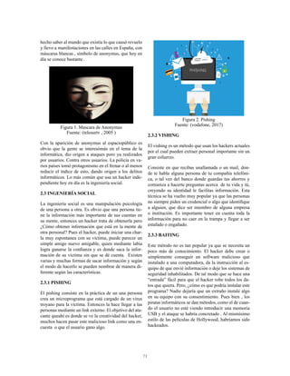 71
hecho saber al mundo que existía lo que causó revuelo
y llevo a manifestaciones en las calles en España, con
máscaras blancas , símbolo de anonymus, que hoy en
día se conoce bastante .
Figura 1. Mascara de Anonymus
Fuente: (telesurtv , 2005 )
Con la aparición de anonymus al espaciopúblico es
obvio que la gente se interesómás en el tema de la
informática, dio origen a ataques poro ya realizados
por usuarios. Contra otros usuarios. La policía en va-
rios países tomó protagonismo en el frenar o al menos
reducir el índice de esto, dando origen a los delitos
informáticos. Lo más común que usa un hacker inde-
pendiente hoy en día es la ingeniería social.
2.3 INGENIERÍA SOCIAL
La ingeniería social es una manipulación psicología
de una persona a otra. Es obvio que una persona tie-
ne la información más importante de sus cuentas en
su mente, entonces un hacker trata de obtenerla pero
¿Cómo obtener información que está en la mente de
otra personal? Pues el hacker, puede iniciar una char-
la muy espontanea con su víctima, puede parecer un
simple amigo nuevo amigable, quien mediante labia
logra ganarse la confianza y es donde saca la infor-
mación de su víctima sin que se dé cuenta. Existen
varias y muchas formas de sacar información y según
el modo de hacerlo se pueden nombrar de manera di-
ferente según las características.
2.3.1 PISHING
El pishing consiste en la práctica de un una persona
crea un microprograma que está cargado de un virus
troyano para la víctima. Entonces la hace llegar a las
personas mediante un link externo. El objetivo del ata-
cante queahí es donde se ve la creatividad del hacker,
muchos hacen pasar este malicioso link como una en-
cuesta o que el usuario gano algo.
Figura 2. Pishing
Fuente: (vodafone, 2017)
2.3.2 VISHING
El vishing es un método que usan los hackers actuales
por el cual pueden extraer personal importante sin un
gran esfuerzo.
Consiste en que recibas unallamada o un mail, don-
de te habla alguna persona de tu compañía telefóni-
ca, o tal vez del banco donde guardas tus ahorros y
comienza a hacerte preguntas acerca de tu vida y tú,
creyendo su identidad le facilitas información. Esta
técnica se ha vuelto muy popular ya que las personas
no siempre piden un credencial o algo que identifique
a alguien, que dice ser miembro de alguna empresa
o institución. Es importante tener en cuenta toda la
información para no caer en la trampa y llegar a ser
estafado o engañado.
2.3.3 BAITING
Este método no es tan popular ya que se necesita un
poco más de conocimiento. El hacker debe crear o
simplemente conseguir un software malicioso que
instalado a una computadora, da la instrucción al es-
quipo de que envié información o deje los sistemas de
seguridad inhabilitados. De tal modo que se hace una
“entrada” fácil para que el hacker robe todos los da-
tos que quiera. Pero, ¿cómo es que podría instalar este
programa? Nadie dejaría que un extraño instale algo
en su equipo con su consentimiento. Pues bien , los
piratas informáticos se dan métodos, como el de cuan-
do el usuario no esté viendo introducir una memoria
USB y el ataque se habría concretado . Al mismísimo
estilo de las películas de Hollywood, habríamos sido
hackeados.
 