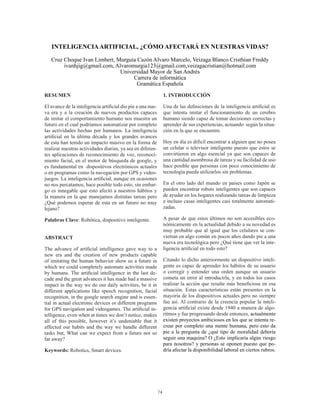 74
RESUMEN
El avance de la inteligencia artificial dio pie a una nue-
va era y a la creación de nuevos productos capaces
de imitar el comportamiento humano nos muestra un
futuro en el cual podríamos automatizar por completo
las actividades hechas por humanos. La inteligencia
artificial en la última década y los grandes avances
de esta han tenido un impacto masivo en la forma de
realizar nuestras actividades diarias, ya sea en diferen-
tes aplicaciones de reconocimiento de voz, reconoci-
miento facial, en el motor de búsqueda de google, y
es fundamental en dispositivos electrónicos actuales
o en programas como la navegación por GPS y video-
juegos. La inteligencia artificial, aunque en ocasiones
no nos percatamos, hace posible todo esto, sin embar-
go es innegable que esto afectó a nuestros hábitos y
la manera en la que manejamos distintas tareas pero
¿Qué podemos esperar de esta en un futuro no muy
lejano?
Palabras Clave: Robótica, dispositivo inteligente.
ABSTRACT
The advance of artificial intelligence gave way to a
new era and the creation of new products capable
of imitating the human behavior show us a future in
which we could completely automate activities made
by humans. The artificial intelligence in the last de-
cade and the great advances it has made had a massive
impact in the way we do our daily activities, be it in
different applications like speech recognition, facial
recognition, in the google search engine and is essen-
tial in actual electronic devices or different programs
for GPS navigation and videogames. The artificial in-
telligence, even when at times we don’t notice, makes
all of this possible, however it’s undeniable that it
affected our habits and the way we handle different
tasks but, What can we expect from a future not so
far away?
Keywords: Robotics, Smart devices.
1. INTRODUCCIÓN
Una de las definiciones de la inteligencia artificial es
que intenta imitar el funcionamiento de un cerebro
humano siendo capaz de tomar decisiones correctas y
aprender de sus experiencias, actuando según la situa-
ción en la que se encuentre.
Hoy en día es difícil encontrar a alguien que no posea
un celular o televisor inteligente puesto que estos se
convirtieron en algo esencial ya que son capaces de
una cantidad asombrosa de tareas y su facilidad de uso
hace posible que personas con poco conocimiento de
tecnología pueda utilizarlos sin problemas.
En el otro lado del mundo en países como Japón se
pueden encontrar robots inteligentes que son capaces
de ayudar en los hogares realizando tareas de limpieza
e incluso casas inteligentes casi totalmente automati-
zadas.
A pesar de que estos últimos no son accesibles eco-
nómicamente en la actualidad debido a su novedad es
muy probable que al igual que los celulares se con-
viertan en algo común en pocos años dando pie a una
nueva era tecnológica pero ¿Qué tiene que ver la inte-
ligencia artificial en todo esto?
Citando lo dicho anteriormente un dispositivo inteli-
gente es capaz de aprender los hábitos de su usuario
o corregir y entender una orden aunque un usuario
cometa un error al introducirla, y en todos los casos
realizar la acción que resulte más beneficiosa en esa
situación. Estas características están presentes en la
mayoría de los dispositivos actuales pero no siempre
fue así. Al contrario de la creencia popular la inteli-
gencia artificial existe desde 1940 a manera de algo-
ritmos y fue progresando desde entonces, actualmente
existen proyectos ambiciosos en los que se intenta re-
crear por completo una mente humana, pero esto da
pie a la pregunta de ¿qué tipo de moralidad debería
seguir una maquina? O ¿Esto implicaría algún riesgo
para nosotros? y personas se oponen puesto que po-
dría afectar la disponibilidad laboral en ciertos rubros.
INTELIGENCIAARTIFICIAL, ¿CÓMO AFECTARÁ EN NUESTRAS VIDAS?
Cruz Choque Ivan Limbert, Murguía Cazón Alvaro Marcelo, Veizaga Blanco Cristhian Freddy
ivanhjig@gmail.com, Alvaromurgia123@gmail.com,veizagacristian@hotmail.com
Universidad Mayor de San Andrés
Carrera de informática
Gramática Española
 