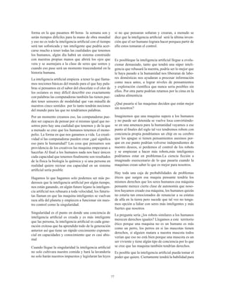 77
forma en la que pasamos 40 horas la semana son y
serán tiempos difíciles para la mano de obra mundial
y eso no es todo la inteligencia artificial con el tiempo
será tan sofisticada y tan inteligente que podría acer-
carse mucho a tener todas las cualidades que tenemos
los humanos, algún día habrá un sistema construido
con nuestras propias manos que abrirá los ojos que
vera y se asemejara a la clase de seres que somos y
cuando eso pase será un momento trascendental en la
historia humana.
La inteligencia artificial empieza a tener lo que llama-
mos nociones básicas del mundo para el que hay pala-
bras si pensamos en el sabor del chocolate o el olor de
los océanos es muy difícil describir eso exactamente
con palabras las computadoras también las tienen pue-
den tener sensores de modalidad que van másallá de
nuestros cinco sentidos por lo tanto tendrán nociones
del mundo para las que no tendríamos palabras.
Por un momento creamos eso, las computadoras pue-
den ser capaces de pensar por sí mismas igual que no-
sotros pero hay una cualidad que tenemos y de la que
a menudo se cree que los humanos tenemos el mono-
polio. La forma en que nos ganamos a vida. La creati-
vidad si las computadoras pueden crear ¿qué significa
eso para la humanidad? Las cosa que pensamos son
providencia de los creativos las maquina empezaran a
hacerlas Al final a los humanos nada nos hace únicos
cada capacidad que tenemos finalmente son resultados
de la física la biología la química y si una persona en
realidad quiere recrear esa capacidad en un sistema
artificial sería posible
Hagamos lo que hagamos solo podemos ser más po-
derosos que la inteligencia artificial por algún tiempo,
nos están ganando, en algún futuro lejano la inteligen-
cia artificial nos rebasara a toda velocidad, los futuris-
tas llaman en que las maquina inteligentes se vuelvan
raza alfa del planeta y empiecen a funcionar sin nues-
tro control como la singularidad.
Singularidad es el punto en donde una conciencia de
inteligencia artificial es creada y es más inteligente
que las persona, la inteligencia artificial es cada gene-
ración exitosa que ha aprendido todo de la generación
anterior así que tiene un rápido crecimiento exponen-
cial en capacidades y conocimiento que es casi abis-
mal
Cuando llegue la singularidad la inteligencia artificial
no solo cultivara nuestra comida y hará la lavandería
no solo harán nuestros impuestos y legislaran las leyes
si no que pensaran soñaran y crearan, a menudo se
dice que la inteligencia artificial será la última inven-
ción que el ser humano lograra hacer porquea partir de
ello estos tomaran el control.
Es posibleque la inteligencia artificial llegue a evolu-
cionar demasiado, tanto que tendrá una súper inteli-
gencia que rebasará la nuestra, podría ser lo mejor que
le haya pasado a la humanidad nos liberaran de labo-
res domésticas nos ayudaran a procesar información
como nuca antes, a lograr niveles de pensamientos
y exploración científica que nunca seria posibles sin
ellos. Por otra parte podrían retarnos por la cima en la
cadena alimenticia
¿Qué pasaría si las maquinas deciden que están mejor
sin nosotros?
Imaginemos que una maquina supera a los humanos
y no puede ser detenida se vuelve loca convirtiéndo-
se en una amenaza para la humanidad vayamos a ese
punto al finales del siglo tal vez tendremos robots con
conciencia propia pondríamos un chip en su cerebro
que los apague si tienen pensamientos asesinos por-
que en ese punto podrían volverse independientes de
nuestro deseos, si perdemos el control de los robots
y se empiezan a hacer más robots,más inteligentes
podríamos estar en problemas.La ciencia ficción a
imaginado eseescenario de lo que pasaría cuando la
maquinas crean saber lo que es mejor para nosotros.
Hay toda una caja de probabilidades de problemas
éticos que surgen esa maquia pensante tendría los
mismos derechos que los seres humanos esa máquina
pensante merece cierta clase de autonomía que noso-
tros hayamos creado esa máquina, los humanos quizás
no estaría tan emocionados de renunciar a su estatus
de alfa en la tierra pero sucede que tal vez no tenga-
mos opción a lidiar con seres más inteligentes y más
fuertes que nosotros
La pregunta sería ¿los robots similares a los humanos
merecen derechos iguales? Llegamos a este territorio
ético porque una maquina no es un humano es más
como un perro, los perros en si las mascotas tienen
derechos, si alguien matara a nuestra mascota todos
verían que eso no está bien porque una mascota es un
ser viviente y tiene algún tipo de conciencia por lo que
se cree que las maquina también tendrían derechos.
Es posible que la inteligencia artificial pueda tomar el
poder que quiere. Ciertamente tendrá la habilidad para
 