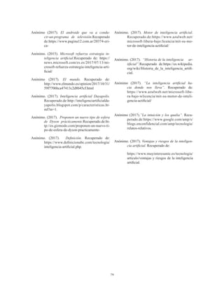 79
Anónimo (2017). El androide que va a condu-
cir-un-programa de televisión.Recuperado
de:https://www.pagina12.com.ar/20374-eri-
ca-
Anónimo. (2015). Microsoft refuerza estrategia in-
teligencia artificial.Recuperado de: https://
news.microsoft.com/es.es/2017/07/13/mi-
crosoft-refuerza-estrategia-inteligencia-arti-
ficial/
Anónimo (2017). El mundo. Recuperado de:
http://www.elmundo.es/opinion/2017/10/31/
59f7706bca47413c2d8b45cf.html
Anónimo. (2017). Inteligencia artificial Dayapolis.
Recuperado.de:http://inteligenciartificialda-
yapolis.blogspot.com/p/caracteristicas.ht-
ml?m=1.
Anónimo. (2017). Proponen un nuevo tipo de esfera
de Dyson prácticamente.Recuperado.de:ht-
tp://es.gizmodo.com/proponen-un-nuevo-ti-
po-de-esfera-de-dyson-practicamente-
Anónimo. (2017). Definición. Recuperado de:
https://www.definicionabc.com/tecnologia/
inteligencia-artificial.php.
Anónimo. (2017). Motor de inteligencia artificial.
Recuperado.de:https://www.azulweb.net/
microsoft-libera-bajo.licencia/mit-su-mo-
tor-de-inteligencia-actificial/
Anónimo. (2017). “Historia de la inteligencia ar-
tificial”.Recuperado de:https://es.wikipedia.
org/wiki/Historia_de_la_inteligencia_artifi-
cial.
Anónimo (2017). “La inteligencia artificial ha-
cia donde nos lleva”. Recuperado de:
https://www.azulweb.net/microsoft-libe-
ra-bajo-wlicencia/mit-su-motor-de-inteli-
gencia-actificial/
Anónimo (2017).”La intuición y los qualia”. Recu-
perado.de:https://www.google.com/amp/s/
blogs.enconfidencial.com/amp/tecnologia/
relatos-relativos.
Anónimo. (2017). Ventajas y riesgos de la inteligen-
cia artificial. Recuperado de:
https://www.muyinteresante.es/tecnologia/
articulo/ventajas y riesgos de la inteligencia
artificial.
 