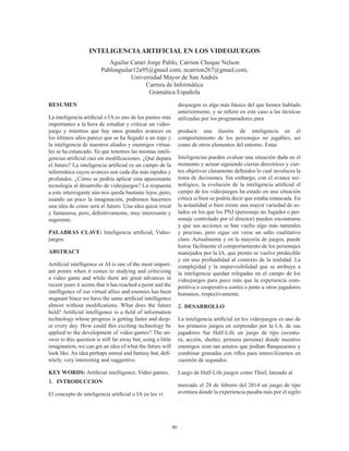 80
INTELIGENCIAARTIFICIAL EN LOS VIDEOJUEGOS
Aguilar Catari Jorge Pablo, Carrion Choque Nelson
Pabloaguilar12a95@gmail.com, ncarrion267@gmail.com,
Universidad Mayor de San Andrés
Carrera de Informática
Gramática Española
RESUMEN
La inteligencia artificial o IA es uno de los puntos más
importantes a la hora de estudiar y criticar un video-
juego y mientras que hay unos grandes avances en
los últimos años parece que se ha llegado a un tope y
la inteligencia de nuestros aliados y enemigos virtua-
les se ha estancado. Ya que tenemos las mismas inteli-
gencias artificial casi sin modificaciones. ¿Qué depara
el futuro? La inteligencia artificial es un campo de la
informática cuyos avances son cada día más rápidos y
profundos. ¿Cómo se podría aplicar esta apasionante
tecnología al desarrollo de videojuegos? La respuesta
a este interrogante aún nos queda bastante lejos, pero,
usando un poco la imaginación, podremos hacernos
una idea de cómo será el futuro. Una idea quizá irreal
y fantasiosa, pero, definitivamente, muy interesante y
sugerente.
PALABRAS CLAVE: Inteligencia artificial, Video-
juegos.
ABSTRACT
Artificial intelligence or AI is one of the most import-
ant points when it comes to studying and criticizing
a video game and while there are great advances in
recent years it seems that it has reached a point and the
intelligence of our virtual allies and enemies has been
stagnant Since we have the same artificial intelligence
almost without modifications. What does the future
hold? Artificial intelligence is a field of information
technology whose progress is getting faster and deep-
er every day. How could this exciting technology be
applied to the development of video games? The an-
swer to this question is still far away but, using a little
imagination, we can get an idea of what the future will
look like.An idea perhaps unreal and fantasy but, defi-
nitely, very interesting and suggestive.
KEY WORDS: Artificial intelligence, Video games,
1.	 INTRODUCCION
El concepto de inteligencia artificial o IA en los vi
deojuegos es algo más básico del que hemos hablado
anteriormente, y se refiere en este caso a las técnicas
utilizadas por los programadores para
producir una ilusión de inteligencia en el
comportamiento de los personajes no jugables, así
como de otros elementos del entorno. Estas
Inteligencias pueden evaluar una situación dada en el
momento y actuar siguiendo ciertas directrices y cier-
tos objetivos claramente definidos lo cual involucra la
toma de decisiones. Sin embargo, con el avance tec-
nológico, la evolución de la inteligencia artificial el
campo de los videojuegos ha estado en una situación
crítica si bien se podría decir que estaba estancada. En
la actualidad si bien existe una mayor variedad de es-
tados en los que los PNJ (personaje no Jugador o per-
sonaje controlado por el director) pueden encontrarse
y que sus acciones se han vuelto algo más naturales
y precisas, pero sigue sin verse un salto cualitativo
claro. Actualmente y en la mayoría de juegos, puede
leerse fácilmente el comportamiento de los personajes
manejados por la IA, que pronto se vuelve predecible
y sin una profundidad al contexto de la realidad. La
complejidad y la imprevisibilidad que se atribuye a
la inteligencia quedan relegadas en el campo de los
videojuegos para poco más que la experiencia com-
petitiva o cooperativa contra o junto a otros jugadores
humanos, respectivamente.
2.	DESARROLLO
La inteligencia artificial en los videojuegos es uno de
los primeros juegos en sorprender por la I.A. de sus
jugadores fue  Half-Life un juego de tipo (aventu-
ra, acción, shotter, primera persona) donde nuestros
enemigos eran tan astutos que podían flanquearnos y
combinar granadas con rifles para inmovilizarnos en
cuestión de segundos.
Luego de Half-Life juegos como Thief, lanzado al
mercado el 28 de febrero del 2014 un juego de tipo
aventura donde la experiencia pasaba más por el sigilo
 