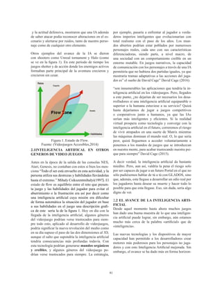 81
y la actitud defensiva, mostraron que una IA además
de saber atacar podía reconocer alteraciones en el es-
cenario y alertarse por ruidos, tanto de nuestro perso-
naje como de cualquier otro elemento.
Otros ejemplos del  avance de la IA se dieron
con shooters como Unreal tornament y Halo (como
se ve en la figura 1). En este período de tiempo los
juegos shotter y de acción donde los enemigos activos
formaban parte principal de la aventura crecieron y
crecieron sin cesar.
Figura 1. Estado de Flow.
Fuente: (Videojuegos Accesibles,2014)
2.1INTELIGENCIA ARTIFICAL EN OTROS
GENEROS DE VIDEO JUEGOS
Antes en la época de la salida de las consolas NES,
Atari, Genesis, no contaban con estos si bien los men-
ciona “Todo el ser está envuelto en esta actividad, y la
persona utiliza sus destrezas y habilidades llevándolas
hasta el extremo.” Mihaly Csikszentmihalyi(1997). El
estado de flow es equilibrio entre el reto que presen-
ta juego y las habilidades del jugador para evitar el
aburrimiento o la frustración era así por decir como
una inteligencia artificial cuya misión era dificultar
de forma automática la situación del jugador en base
a sus habilidades en el juego una descripción grafi-
ca de este sería la de la figura 1. Hoy en día con la
llegada de la inteligencia artificial, algunos géneros
del videojuego podrían verse trastocados para siem-
pre todo esto, aplicado al desarrollo de videojuegos,
podría significar la nueva revolución del medio como
en su día supuso el paso de las dos dimensiones al 3D,
aunque el salto que supondría la inteligencia artificial
tendría consecuencias más profundas todavía. Con
esta tecnología podrían generarse mundos orgánicos
y creíbles, y algunos géneros del videojuego po-
drían verse trastocados para siempre. La estrategia,
por ejemplo, pasaría a enfrentar al jugador a verda-
deros imperios inteligentes que evolucionarían con
total realismo con el paso de los años. Los mun-
dos abiertos podrían estar poblados por numerosos
personajes reales, cada uno con sus características
diferenciadoras, siendo parte, a nivel macro, de
una sociedad con un comportamiento creíble en un
entorno mutable. En juegos narrativos, la capacidad
de comunicación con los personajes a través de una IA
permitiría que no hubiera dos partidas iguales, ya que
mostraría tramas adaptativas a las acciones del juga-
dor es” el sueño de David Cage” David Cage (2016).
“son innumerables las aplicaciones que tendría la in-
teligencia artificial en los videojuegos. Pero, llegados
a este punto, ¿no dejarían de ser necesarios los desa-
rrolladores si una inteligencia artificial equiparable o
superior a la humana estuviese a su servicio? Quizá
hasta dejaríamos de jugar a juegos competitivos
o cooperativos junto a humanos, ya que las IAs
serían más inteligentes y eficientes. Si la realidad
virtual prospera como tecnología y converge con la
inteligencia artificial en el futuro, correremos el riesgo
de vivir atrapados en una suerte de Matrix mientras
las máquinas dominan el mundo real. O, lo que sería
peor, quizá lleguemos a acceder voluntariamente a
ponernos a los mandos de juegos que se introduzcan
en nuestra mente, para acabar trastocando nuestra psi-
que para siempre” David Cage (2015).
A decir verdad, la inteligencia artificial da bastante
miedito. Pero, aun así, valdría la pena el riesgo solo
por ser capaces de jugar a un futuro Portal en el que no
sólo pudiésemos hablar de tú a tú con GLADOS, sino
que, además, esta llegase a desarrollar un odio real por
los jugadores hasta desear su muerte y hacer todo lo
posible para que esta llegase. Eso, sin duda, sería algo
digno de ver.
2.2 EL AVANCE DE LA INTELIGENCIA ARTI-
FICIAL
Desde aquel momento hasta ahora muchos juegos
han dado una buena muestra de lo que una inteligen-
cia artificial puede lograr, sin embargo, aún estamos
mucho más cerca de la palabra «artificial» que de
«inteligencia».
Las nuevas tecnologías y los dispositivos de mayor
capacidad han permitido a los desarrolladores crear
motores más poderosos para los personajes no juga-
dores y con esto Inteligencia Artificial mejorada. Sin
embargo, el avance se ha dado más en forma horizon-
 