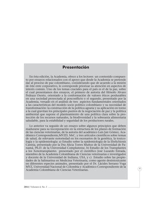 2014 / Volumen 4, No. 3
Informe especial
9
Presentación
En ésta edición, la Academia, ofrece a los lectores un contenido compues-
to por ensayos relacionados con el apoyo que desde la Academia se pretende
dar al proceso de paz colombiano, considerando que de acuerdo a la misión
de éste ente corporativo, le corresponde priorizar su atención en aspectos de
interés común. Uno de los temas cruciales para el país es el de la paz, sobre
el cual presentamos dos ensayos, el primero de autoría del filósofo Alvaro
Pedraza Osorio, orientado a la conformación de valores éticos perdurables
en una sociedad proyectada al posconflicto y el segundo, presentado por la
Academia, versado en el análisis de tres aspectos fundamentales orientados
a las características del modelo socio político colombiano y su necesidad de
transformación: la construcción de la política agraria y su aplicación en torno
a la cual gravitan los principales puntos de la negociación de paz y la política
ambiental que supone el planteamiento de una política clara sobre la pro-
tección de los recursos naturales, la biodiversidad y la soberanía alimentaria
saludable, para la estabilidad y seguridad de los productores rurales.
Lo anterior va seguido de un ensayo sobre algunos principios que deben
madurarse para su incorporación en la estructura de los planes de formación
de las ciencias veterinarias, de la autoría del académico Luis Jair Gómez, Aca-
démico Correspondiente,MVZD, MsC. y tres artículos científicos sobre temas
de salud, de relevante notoriedad en los escenarios de la genética, la toxico-
logía y la epidemiología: a) Estudio sobre la epidemiología de la Ehrlichiosis
Canina, presentado por la Dra Alicia Torres Muñoz de la Universidad de Pa-
namá, Ph.D. de la Universidad Complutense, b) Estudio de los Transplantes
a los Xenotransplantes presentado por el científico José Luzardo Estrada,
miembro de la Academia Colombiana de Ciencias veterinarias e investigador
y docente de la Universidad de Indiana, USA, y c) Estudio sobre las propie-
dades de la Salimarina en Medicina Veterinaria, como agente desintoxicante
en diferentes especies animales, presentado por el Dr. Lácides Serrano Vega
MVZ, Universidad Nacional de Colombia y Académico Correspondiente de la
Academia Colombiana de Ciencias Veterinarias.
 
