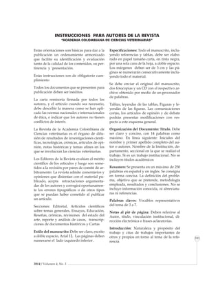 2014 / Volumen 4, No. 3
Informe especial
101
Estas orientaciones son básicas para dar a la
publicación un ordenamiento armonizado
que facilite su identificación y evaluación
tanto de la calidad de los contenidos, su per-
tinencia y `presentación.
Estas instrucciones son de obligatorio cum-
plimiento
Todos los documentos que se presenten para
publicación deben ser inéditos.
La carta re­misoria firmada por todos los
autores, y el artículo cuando sea necesario,
debe des­cribir la manera como se han apli-
cado las normas nacionales e interna­cio­nales
de ética, e indicar que los autores no tienen
conflictos de interés.
La Revista de la Academia Colombiana de
Ciencias veterinarias es el órgano de difu-
sión de resultados de investigaciones cientí-
ficas, tecnológicas, crónicas, artículos de opi-
nión, notas históricas y temas afines en los
que se involucran las ciencias veterinarias.
Los Edito­res de la Re­vista evalúan el mérito
científico de los artículos y luego son some-
tidos a la revisión por pares de comité de ar-
bitramento. La revista admite comentarios y
opiniones que disien­tan con el material pu-
blicado, acepta retracta­ciones argumenta-
das de los autores y corregirá oportunamen-
te los errores tipográfi­cos o de otros tipos
que se puedan haber cometido al publicar
un artículo.
Secciones: Editorial, Artículos científicos
sobre temas generales, Ensayos, Educación,
Reseñas, crónicas, revisiones del estado del
arte, reporte y análisis de casos, transcrip-
ciones de documentos históricos y Cartas
Estilo del manuscrito: Debe ser claro, escrito
a doble espacio, Arial 12. Las páginas deben
numerarse el lado izquierdo inferior.
Especificaciones: Todo el manuscrito, inclu-
yendo referencias y tablas, debe ser ela­bo­
rado en papel ta­maño carta, en tinta negra,
por una sola cara de la hoja, a doble espacio.
Los márgenes de­ben ser de 3 cm y las pá-
ginas se numerarán consecutivamente inclu­
yendo todo el material.
Se debe enviar el origi­nal del manuscrito,
dos fotocopias y un CD con el respectivo ar­
chivo obte­nido por medio de un pro­cesador
de palabras.
Tablas, leyen­das de las tablas, Figuras y le-
yendas de las figuras. Las comunicaciones
cortas, los artículos de opinión y de debate
podrán presentar modificaciones con res-
pecto a este es­quema general.
Organización del Documento: Título. Debe
ser claro y conciso, con 14 palabras como
máximo. En línea siguiente: Iniciales del
nombre y primer apellido completo del au-
tor o autores. Nombre de la Institución, de-
partamento, seccional en la que se realizó el
trabajo. Si es un trabajo institucional. No se
incluyen títulos académicos
Resumen: Se presenta en un máximo de 250
palabras en español y en inglés. Se consigna
en forma concisa. La definición del proble-
ma, objetivo que se pretende, metodología
empleada, resultados y conclusiones. No se
incluye información conocida, ni abreviatu-
ras ni referencias.
Palabras claves: Vocablos representativos
del tema de 3 a 7.
Notas al pié de página: Deben referirse al
Autor, título, vinculación institucional, di-
rección electrónica o frases aclaratorias.
Introducción: Naturaleza y propósito del
trabajo y citas de trabajos importantes de
otros y propios en torno al tema de la refe-
rencia
INSTRUCCIONES PARA AUTORES DE LA REVISTA
“ACADEMIA COLOMBIANA DE CIENCIAS VETERINARIAS”
 