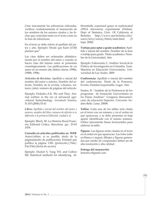 2014 / Volumen 4, No. 3
Informe especial
103
Citar únicamente las referencias utilizadas,
verificar cuidadosamente el manuscrito de
los nombres de los autores citados y las fe-
chas que coincidan tanto en el texto como en
la lista de referencias.
En el texto se debe referir al apellido del au-
tor y año. Ejemplo: Desde que Kant (1720)
planteó que”
Las citas deben ser ordenadas alfabética-
mente por el nombre del autor y cuando se
hacen citas del mismo autor se presentan
cronológicamente. Las publicaciones de un
autor en un mismo año deben citarse: 1998a,
1998b, 1998c.
Artículos de Revistas: Apellido e inicial del
nombre del autor o autores, Nombre del ar-
tículo, Nombre de la revista, volumen, nú-
mero, (año): número de páginas del artículo.
Ejemplo: Paskalev,A.K. We and They: Ani-
mal welfare in the era of advanced agri-
cultural biotechnology. Livestock Science,
N.103 (2006):35-41
Libros Apellido e inicial del nombre del autor o
autores, nombre del libro, número de edición si es
diferente a la primera Editorial, ciudad u d:
Ejemplo: Bloch, M. La Historia Rural Franc-
esa Editorial Crítica. Barcelona. pp.: 23-65
1978
Consulta en artículos publicados en WEB:
Autor/editor, si es posible, título de la
página(medio de publicación). Entidad que
publica la página. URL (protocolo://Site/
Pat/File) (fecha de acceso)
Ejemplo: Dudoit S, Yang YH, and Callow
MJ. Statistical methods for identifying di-
fferentially expressed genes in replicacated
cDNA microarray experiments (Online).
Dept of Statistics, Univ. Of California at
Berkeley. http://www.stat.berkeley.edu/
users/terry/zarray/Html/matt.html. (3
Sept. 2000)
Trabajo para optar a grado académico: Apel-
lido e inicial del nombre. Nombre de la tesis
o trabajo para grado. Título académico. Nom-
bre de la Universidad. Año
Ejemplo: Valenzuela, C. Análisis Social de la
Política de Investigación en Colombia. Tesis.
Maestría en Educación Universitaria.. Uni-
versidad de Los Andes. 2009
Conferencia: Apellido e inicial del nombre
del conferencista. Título de la Ponencia.
Evento. Entidad responsable, Lugar. Año.
Santos, D. “Análisis de la Pertinencia de los
programas de formación Universitaria en
los Países Andinos”. Congreso iberoameri-
cano de educación Superior. Convenio An-
drés Bello. Lima. 20008.
Tablas: Cada una de las tablas será citada
en el texto con un número y en el or­den en
que aparezcan, y se debe presentar en hoja
aparte identifi­cada con el mismo número.
Utilice únicamente líneas hori­zontales para
elaborar la tabla.
Figuras: Las figuras serán citadas en el texto
en el orden en que aparezcan. Las fo­tos (sólo
en blanco y negro), dibujos y figuras genera-
das por medio de computador de­ben ser de
alta resolución y alta calidad.
Entrega del manuscrito:
lemomvz@gmail.com
 
