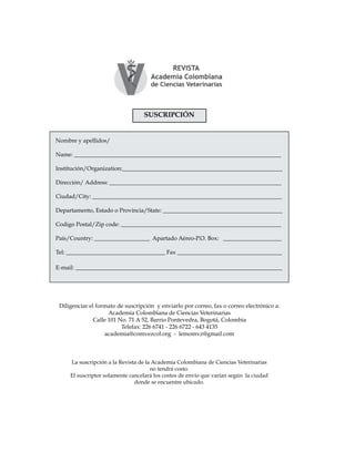 Ensayos
SUSCRIPCIÓN
Nombre y apellidos/
Name: _______________________________________________________________________
Institución/Organization:_______________________________________________________
Dirección/ Address: ___________________________________________________________
Ciudad/City: _________________________________________________________________
Departamento, Estado o Provincia/State: _________________________________________
Codigo Postal/Zip code: _______________________________________________________
País/Country: ___________________ Apartado Aéreo-P.O. Box: ____________________
Tel: __________________________________ Fax ____________________________________
E-mail: _______________________________________________________________________
La suscripción a la Revista de la Academia Colombiana de Ciencias Veterinarias
no tendrá costo.
El suscriptor solamente cancelará los costos de envío que varían según la ciudad
donde se encuentre ubicado.
Diligenciar el formato de suscripción y enviarlo por correo, fax o correo electrónico a:
Academia Colombiana de Ciencias Veterinarias
Calle 101 No. 71 A 52, Barrio Pontevedra, Bogotá, Colombia
Telefax: 226 6741 - 226 6722 - 643 4135
academia@comvezcol.org - lemomvz@gmail.com
 