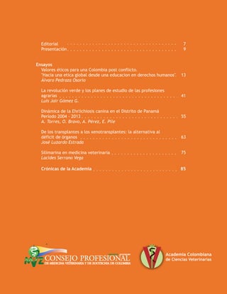 Editorial 7
Presentación 9
Ensayos
Valores éticos para una Colombia post conflicto.
"Hacia una etica global desde una educacion en derechos humanos" 13
Álvaro Pedraza Osorio
La revolución verde y los planes de estudio de las profesiones
agrarias 41
Luis Jair Gómez G.
Dinámica de la Ehrlichiosis canina en el Distrito de Panamá
Período 2004 - 2013 55
A. Torres, O. Bravo, A. Pérez, E. Pile
De los transplantes a los xenotransplantes: la alternativa al
déficit de órganos 63
José Luzardo Estrada
Silimarina en medicina veterinaria 75
Lacides Serrano Vega
Crónicas de la Academia 85
 