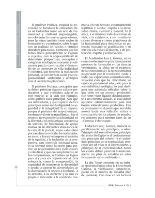 2014 / Volumen 4, No. 3
10
MedicinaVeterinariayZootecnia
ÓrganoInformativodelaAcademiaColombianadeCienciasVeterinarias
El profesor Pedraza, estipula la ne-
cesidad de fortalecer la educación éti-
ca en Colombia como un acto de hu-
manidad y civilidad impostergable,
no solo entre las nuevas generaciones,
pues las otras también tiene vacíos de
formación y / o confusión, sobre lo que
son en realidad los valores o virtudes
deseables para todos. Comenta que los
temas éticos generalmente se asignan
a expertos, con la responsabilidad de
determinar perspectivas, conceptos y
categorías axiológicas necesarias y sufi-
cientes para la construcción y desarro-
llo de un proyecto de vida individual
y colectiva, que fomente la realización
personal, la convivencia social y la res-
ponsabilidad ambiental y ecológica
con el ecosistema planetario.
El profesor Pedraza, conceptúa que
se deben priorizar algunos valores per-
durables y que considera aclarar en
éste ensayo: a) la vida por ejemplo,
como primer valor principal, para que
sea satisfactoria, y que requiere de tres
principios como son la dignidad, la se-
guridad y la integridad, b) el respeto,
porque si partimos del respeto mutuo,
los demás valores se manifiestan. Sin el
respeto, no es posible la solidaridad ni
la libertad, c) la solidaridad, conciencia
de servicio, de fraternidad, de apoyo
mutuo en las diferentes situaciones de
la vida, d) la justicia, como valor ético
por excelencia en todas las sociedades,
en torno a lo cual se impone el espíritu
de la equidad, y la inclusión de la pers-
pectiva para construir sociedad justa,
e) la libertad como la razón para asu-
mir las responsabilidades individuales
y colectivas y que en cumplimiento de
los compromisos, se traduce en logros
para sí y para el conjunto social, f) la
tolerancia, como la comprensión, la
capacidad de interpretar la diversidad
y ayudar a superar las adversidades, g)
la diversidad o el respeto a lo plural, a
lo distinto, a lo diferente y la cual es
propia e inherente a la condición hu-
mana. En esta sentido, es fundamental
legitimar y validar respeto a la diver-
sidad étnica, cultural y natural, h) el
amor, a sí mismo y todas las formas de
vida, a la existencia, a sus manifesta-
ciones diversas y como plataforma de
la humanidad para desarrollar su po-
tencial humano de gratificación y de
servicio a la vida y al planeta, y de pro-
tección, respeto y conservación.
El Académico Luis J. Gómez, en su
ensayo sobre nuevos principios para los
procesos de formación en las ciencias
veterinarias, se ubica en el escenario
de la tecnociencia y la tecnoeconomía
auspiciadas por la revolución verde y
todas sus expresiones consustanciales,
situación clara que ha dificultado un
ejercicio profesional adecuado para la
sostenibilidad ecológica, lo cual desfi-
gura una adecuada reflexión sobre lo
que debe ser un proceso productivo
con seres vivos ligados dinámicamen-
te a un entorno variado, al cual deben
ajustarse estructuralmente para una
buena sobrevivencia productiva. Este
es precisamente el punto que nos debe
mover hacia una reflexión crítica y
constructiva de los planes de estudio,
en concreto para nuestro caso, de las
«Ciencias Veterinarias».
El doctor Luis J. Gómez, enuncia es-
pecíficamente seis principios, a saber:
Principio del arsenal técnico; principio
del costo biológico vs el costo moneta-
rio; principio del rebaño vs el indivi-
duo; principio de la tropicalidad; prin-
cipio del ser vivo vs el objeto inerte, y
principio de la contextualidad, todos
los cuales deben penetrar transversal-
mente un plan de estudios en estos
tiempos de «crisis ambiental».
La dra Torres presenta en su traba-
jo epidemiológico sobre la Ehrlichiosis
Canina, la verificación temporo-es-
pacial en el distrito de Panamá (Rep
de panamá). Con base en los factores
 