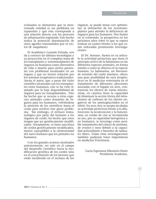11
Presentación
2014 / Volumen 4, No. 3
evaluados se demuestra que la men-
cionada entidad es un problema en
expansión y que ésta corresponde a
una relación directa con los procesos
de urbanización registrada. Este hecho
indica la potencial diseminación de
otros agentes transmitidos por el vec-
tor (R. sanguineus).
El Académico Luzardo Estrada, nos
da a conocer las últimas tecnologías y
su proyección en el complejo tema de
los transplantes y xenotransplantes de
órganos en humanos como alternativa
de vida o muerte para ciertos pacien-
tes con problemas localizados en un
órgano y que no tienen solución por
los sistemas terapéuticos tradicionales.
Anota el autor, que a pesar del éxito
científico alcanzado con los transplan-
tes entre humanos, este se ha visto li-
mitado por la baja disponibilidad de
órganos para ser transplantados. Esto
ha hecho que se recurra a otras espe-
cies animales como donantes de ór-
ganos para los humanos, volviéndose
la atención de los científicos hacia el
cerdo para resolver éste grave proble-
ma. Sin embargo, el rechazo inmu-
nológico por parte del humano a los
órganos de cerdo, ha hecho que estos
tengan que ser genéticamente modifi-
cados. Actualmente, se tiene una línea
de cerdos genéticamente modificados,
menos susceptibles a la citotoxicidad
del suero humano que los primates no
humanos.
Con los grandes avances mostrados
anteriormente, no solo en el campo
del desarrollo científico hacia la mo-
dificación genética de los cerdos sino
en el conocimiento de los factores que
están incidiendo en el rechazo de los
órganos, se puede mirar con optimis-
mo la utilización de los xenotrans-
plantes para atender la deficiencia de
órganos para los humanos. Nos ilustra
en el contenido, la perspectiva en los
próximos años sobre lo que se espera
realizar en cuatro frentes a los que es-
tan enfocadas promisorias investiga-
ciones.
El Dr. Serrano, ilustra en su artícu-
lo la actividad protectora que tiene el
principio activo de la Salimarina en las
diferentes especies animales, en forma
similar a como se observa en la especie
humana. La Salimarina, un flavonoi-
de extraído del cardo mariano, ofrece
una gran posibilidad de usos terapéu-
ticos en la medicina veterinaria en el
tratamiento de diferentes afecciones
asociadas con el hígado en aves, con-
trarresta los efectos de varias micoto-
xinas, en caninos tiene la capacidad
de disminuir la acción tóxica del tetra-
cloruro de carbono de los efectos ne-
gativos de los aminoglucósidos en el
riñón. En aves, hoy se acepta sin dudas
su actividad protectora frente a la afla-
toxicosis: la ocratoxicosis y la fumoni-
sina; en cerdas de cría se recomienda
su uso, por su capacidad lactogénica y
en humanos, se investiga como posi-
ble tratamiento del cáncer de próstata,
de ovarios y seno debido a su capaci-
dad antioxidante y barredor de radica-
les libres. Todas estas investigaciones
también pudieran tener importancia
en medicina Veterinaria.
Lucía Esperanza Másmela Olarte
Presidenta Academia.
 