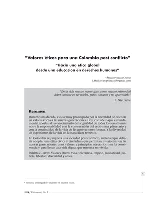 2014 / Volumen 4, No. 3
Informe especial
13
“Valores éticos para una Colombia post conflicto”
“Hacia una etica global
desde una educacion en derechos humanos”
“En la vida nuestro mayor goce, como nuestro primordial
deber consiste en ser nobles, puros, sinceros y no aparentarlo”
F. Nietzsche
Resumen
Durante una década, estuve muy preocupado por la necesidad de orientar
en valores éticos a las nuevas generaciones. Hoy, considero que es funda-
mental aportar al reconocimiento de la igualdad de todos los seres huma-
nos y la responsabilidad con la conservación del ecosistema planetario y
con la continuidad de la vida de las generaciones futuras. Y la diversidad
de expresiones de la vida en la naturaleza terrestre.
En Colombia se proyecta una sociedad post conflicto, sociedad que debe-
ría adoptar una ética cívica y ciudadana que permitan interiorizar en las
nuevas generaciones unos valores y principios necesarios para la convi-
vencia y para llevar una vida digna, que merezca ser vivida.
Palabras Claves: Valores éticos: vida, tolerancia, respeto, solidaridad, jus-
ticia, libertad, diversidad y amor.
*Álvaro Pedraza Osorio
E.Mail alvaropedraza68@gmail.com
* Filósofo, Investigador y maestro en asuntos éticos.
 