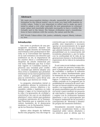MedicinaVeterinariayZootecnia
ÓrganoInformativodelaAcademiaColombianadeCienciasVeterinarias
14
2014 / Volumen 4, No. 3
Abstract:
My main preoccupation during a decade, meanwhile my philosophical
formation in the ethical matter, was to work very hard with students in
civility values. Today is very important to reflect and to make up one’s
mind to adopt a civic ethic especially for new generations to construct
some values and essentially principles necessaries to have a worthy life.
Actually and to the future, the human civilization need a transforma-
tions to have relations with the society, the nature and the life.
KEY Words: Values ethics: Life, justice, solidarity, respect, liberty, toleran-
ce, love
Introducción
Este texto es producto de una pre-
ocupación recurrente durante una
década surgida durante mi formación
universitaria como profesional en filo-
sofía en la Universidad Del Quindío,
en la cual contamos con docentes que
sembraron en mí, la importancia de
los asuntos éticos y contribuyeron a
despertar mi interés intelectual por
este tema. Reflexión que hoy se hace
más vigente en Colombia cuando se
proyecta una sociedad post conflic-
to, sociedad que debería adoptar una
ética cívica y ciudadana que permitan
interiorizar en las nuevas generaciones
unos valores y principios necesarios
para la convivencia y para llevar una
vida digna, que merezca ser vivida.
La pregunta orientadora inicial es
si ¿podemos afirmar la existencia de
unos valores, eternos, objetivos e in-
mutables validos y legítimos en todo
tiempo y lugar en la conservación de
la vida y la generación de civilidad y
convivencia, sin caer en un idealismo
platónico?; unos valores que podamos
considerar patrimonio de la Humani-
dad Planetaria que se soporten en los
valores fundantes de la democracia
moderna y en la Declaración Univer-
sal de los Derechos Humanos?
Quince años después de haberme
hecho esta pregunta, hoy día tengo la
convicción que en realidad, no solo es
posible, sino imperativo y necesario
aportar al reconocimiento de la igual
dignidad de todos los seres humanos,
que además fomente y destaque la res-
ponsabilidad con la conservación del
ecosistema planetario y, por lo tanto,
con la continuidad de la vida de las
generaciones futuras y la diversidad de
expresiones de la vida en la naturaleza
terrestre.
Es así como en mi trabajo como filo-
sofo y gestor de procesos sociales em-
pecé a preguntarme por la posibilidad
de contribuir a clarificar la reflexión
sobre los valores fundamentales para
la formación de las nuevas generacio-
nes sin prejuicios ni moralismos teo-
lógicos o anacrónicos. Mi inquietud
estaba centrada en la pregunta por la
posibilidad de existencia de unos valo-
res que no fueran relativos sino perma-
nentes y no negociables, que sirvieran
de pauta orientadora para la conviven-
cia social y para construir un proyecto
de vida bueno y deseable en armonía
y respeto con la civilización humana
planetaria y con la preocupación por
el impacto ambiental de las acciones y
concepciones de bienestar y desarro-
llo propias del momento histórico.
Inicialmente encontré mucha re-
nuencia y escepticismo frente a esta
inquietud sobre valores absolutos y
no relativos pues se afirma que los
 