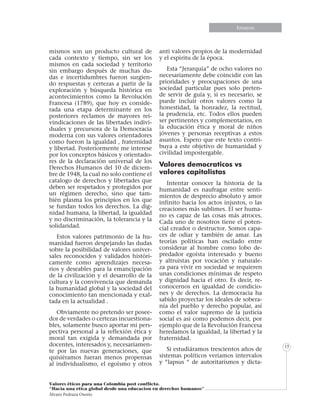 Informe especialEnsayos
Valores éticos para una Colombia post conflicto.
“Hacia una etica global desde una educacion en derechos humanos”
Álvaro Pedraza Osorio
15
mismos son un producto cultural de
cada contexto y tiempo, sin ser los
mismos en cada sociedad y territorio
sin embargo después de muchas du-
das e incertidumbres fueron surgien-
do respuestas y certezas a partir de la
exploración y búsqueda histórica en
acontecimientos como la Revolución
Francesa (1789), que hoy es conside-
rada una etapa determinante en los
posteriores reclamos de mayores rei-
vindicaciones de las libertades indivi-
duales y precursora de la Democracia
moderna con sus valores orientadores
como fueron la igualdad , fraternidad
y libertad. Posteriormente me interese
por los conceptos básicos y orientado-
res de la declaración universal de los
Derechos Humanos del 10 de diciem-
bre de 1948, la cual no solo contiene el
catalogo de derechos y libertades que
deben ser respetados y protegidos por
un régimen derecho, sino que tam-
bién plasma los principios en los que
se fundan todos los derechos. La dig-
nidad humana, la libertad, la igualdad
y no discriminación, la tolerancia y la
solidaridad.
Estos valores patrimonio de la hu-
manidad fueron despejando las dudas
sobre la posibilidad de valores univer-
sales reconocidos y validados históri-
camente como aprendizajes necesa-
rios y deseables para la emancipación
de la civilización y el desarrollo de la
cultura y la convivencia que demanda
la humanidad global y la sociedad del
conocimiento tan mencionada y exal-
tada en la actualidad .
Obviamente no pretendo ser posee-
dor de verdades o certezas incuestiona-
bles, solamente busco aportar mi pers-
pectiva personal a la reflexión ética y
moral tan exigida y demandada por
docentes, interesados y, necesariamen-
te por las nuevas generaciones, que
quisiéramos fueran menos propensas
al individualismo, el egoísmo y otros
anti valores propios de la modernidad
y el espíritu de la época.
Esta “Jerarquía” de ocho valores no
necesariamente debe coincidir con las
prioridades y preocupaciones de una
sociedad particular pues solo preten-
de servir de guía y, si es necesario, se
puede incluir otros valores como la
honestidad, la honradez, la rectitud,
la prudencia, etc. Todos ellos pueden
ser pertinentes y complementarios, en
la educación ética y moral de niños
jóvenes y personas receptivas a estos
asuntos. Espero que este texto contri-
buya a este objetivo de humanidad y
civilidad impostergable.
Valores democraticos vs
valores capitalistas
Intentar conocer la historia de la
humanidad es naufragar entre senti-
mientos de desprecio absoluto y amor
infinito hacia los actos injustos, o las
creaciones más sublimes. El ser huma-
no es capaz de las cosas más atroces.
Cada uno de nosotros tiene el poten-
cial creador o destructor. Somos capa-
ces de odiar y también de amar. Las
teorías políticas han oscilado entre
considerar al hombre como lobo de-
predador egoísta interesado y bueno
y altruistas por vocación y naturale-
za para vivir en sociedad se requieren
unas condiciones mínimas de respeto
y dignidad hacia el otro. Es decir, re-
conocernos en igualdad de condicio-
nes y de derechos. La democracia ha
sabido proyectar los ideales de sobera-
nía del pueblo y derecho popular, así
como el valor supremo de la justicia
social es así como podemos decir, por
ejemplo que de la Revolución Francesa
heredamos la igualdad, la libertad y la
fraternidad.
Si estudiáramos trescientos años de
sistemas políticos veríamos intervalos
y “lapsus “ de autoritarismos y dicta-
 