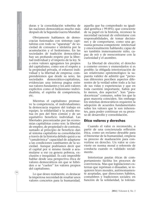 MedicinaVeterinariayZootecnia
ÓrganoInformativodelaAcademiaColombianadeCienciasVeterinarias
16
2014 / Volumen 4, No. 3
duras y la consolidación soberbia de
las naciones democráticas mucho más
después de la Segunda Guerra Mundial.
Obviamente hablamos de demo-
cracias fusionadas con sistemas capi-
talistas con todo su “aparataje” de so-
ciedad de consumo e idolatría por la
acumulación y el hedonismo. En las
sociedades de tradición democrática
hay un profundo respeto por la liber-
tad individual y el imperio de la ley. Si
a estos valores agregamos los propios
del capitalismo, como son el respeto a
la propiedad privada, el esfuerzo indi-
vidual y la libertad de empresa; com-
prenderemos que desde su seno, las
sociedades democrático-capitalistas,
evidencian una intensa pugna entre
sus valores fundantes y los anti valores
explícitos como el hedonismo indivi-
dualista, el espíritu de competencia,
etc.
Mientras el capitalismo promue-
ve la competencia, el individualismo;
la democracia requiere del trabajo en
equipo, la solidaridad y la ayuda mu-
tua en pos del bien común y de un
equitativo beneficio individual. Las
libertades preconizadas por las econo-
mías capitalistas como son: la libertad
de empleo, de propiedad y de contrato,
sumado al principio de beneficio dan
al sistema capitalista su consolidación
a través de la historia debido quizá a su
“camaleónica” capacidad de adaptarse
a las condiciones cambiantes de la so-
ciedad. Aunque podríamos decir que
el capital por si mismo tiende a acu-
mularse u eso ya genera pobreza, ex-
clusión e inequidad. Es casi imposible
hablar desde una perspectiva ética de
valores democráticos sin que se hibri-
den o se “cuelen” los valores propios
del capitalismo.
Lo que deseo realmente, es destacar
la imperiosa necesidad de resaltar unos
valores concretos para la humanidad,
aquella que ha comprobado su igual-
dad genética ( 99.8%); que consciente
de su papel en la historia, reconoce la
necesidad racional de enfrentarse con
responsabilidades, de tomar decisio-
nes y de comportarse, como una ge-
nuina persona competente intelectual
y emocionalmente hablando; capaz de
ser también inmensamente niño, ca-
paz de reír y de reencontrarse con la
curiosidad y el asombro.
La libertad de elección; el derecho
a cometer errores y enmendarlos si es
posible; la obligada interiorización de
un relativismo epistemológico la su-
puesta validez de admitir que “perso-
nas diferentes perciben aspectos dife-
rentes de la verdad sobre todo a la luz
de sus vidas y experiencias y que en
toda cuestión importante, habrá por
lo menos, dos aspectos”. Son “pseu-
docertezas” comunes, sobre los que la
gran mayoría coinciden. Sin embargo
los sistemas democráticos requieren la
adopción de acuerdos fundamentales
sobre los valores que le son inheren-
tes, para poder continuar en su proce-
so de desarrollo y consolidación.
Etica valores y derechos
Cuando el valor es reconocido, a
partir de una concienzuda reflexión
ética, como un reclamo deseable para
el bienestar de la humanidad, empieza
su proceso de maduración para con-
vertirse en derecho. Un valor se con-
vierte en norma moral o referente de
conducta cuando es validado social-
mente.
Interiorizar pautas éticas de com-
portamiento facilita los procesos de
convivencia. Mas que legislaciones ex-
ternas que repriman o disuadan, se re-
quieren leyes morales, autónomamen-
te aceptadas, que direcciones hábitos,
costumbres y tradiciones sociales; en
función de la solidaridad, la toleran-
 