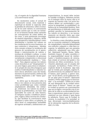 Informe especialEnsayos
Valores éticos para una Colombia post conflicto.
“Hacia una etica global desde una educacion en derechos humanos”
Álvaro Pedraza Osorio
17
cia, el respeto de la dignidad humana
y la convivencia social.
En momentos como el actual de
desconcierto social, crisis material y
espiritual en donde se especula sobre
la pérdida de referentes; sobre el reina-
do de los anti valores; es conveniente
darnos cuenta que es solo un instan-
te en la historia donde están variando
las concepciones de cómo deben ser
las cosas, y seria pertinente investigar
de manera depurada y objetiva, desde
una perspectiva interdisciplinar como
determinan o inciden los valores en
las conductas de los seres humanos, en
que contextos y situaciones,. Además
sería sensato evaluar la incidencia del
proceso de socialización en el apren-
dizaje e interiorización de valores y
normas de civilidad y cultura y como
determinan la formación de personas
socialmente competentes y emocional
e intelectualmente maduras y “esta-
bles”. Para algunos pensar los valores
como derechos es un “despropósito” o
un error lógico; para otros es solamen-
te lo propio de una ética burguesa que
exalta el individualismo y cimenta va-
lores éticos absolutos cuyo fin funda-
mental es la preservación y defensa del
sistema imperante y del “status quo”
capitalista.
Es obvio que la discusión sobre la
ética y los valores se nos presenta más
como posibilidad que como realidad
ampliamente difundida. Sin embar-
go, relativizar los valores no ayuda a
precisar la problemática, no hace más
apreciable los actos de vida buenos,
ni tampoco ayuda a establecer princi-
pios, reglas o ideas rectoras de conduc-
ta, que faciliten la convivencia entre
humanos y entre ellos y el planeta. La
ética tiene el compromiso ineludible
de superar actitudes y definiciones an-
tropocéntricas, la moral debe incluir
la variable ecológica, Debemos incluir
en el enfoque ético la tierra; ella es el
soporte de nuestra vida. Los actos hu-
manos deben ser reorientados a pre-
servar la integridad, la estabilidad y la
belleza de la comunidad bioética. Solo
así percibiremos el delicado matiz que
permite percibir la transmutación de
los valores en derechos, y no necesa-
riamente un derecho tiene que estar
legislado para exigirlo y reivindicarlo.
La bioética como disciplina puente
con su vocación sistémica y búsqueda
de complejidad e interdisciplinariedad
nos exhorta a adquirir o, más bien re-
cuperar, la sabiduría que nos permita
sobrevivir, adoptando una ética glo-
bal. (Spinsanti Sandro, Roma. Italia,
Instituto Giano). El saber científico y
la responsabilidad moral de intelec-
tuales y hombres-mujeres de ciencia,
han estado al servicio del poder y los
intereses de élites económicas. La in-
vitación planteada por el creador del
concepto de bioética ( Potter 1971) a
explorar desde la Academia algo más
que la verdad, por ejemplo, sugería él,
la sobrevivencia y la calidad de vida en
el futuro, pues parecía, y parece aun,
que “ni los dioses, ni los gobiernos tie-
ne un plan para el futuro” (Spinsanti
Sandro). Potter sugería que la universi-
dad – y la sociedad –“Debía ser el sitio
de una búsqueda de la verdad orien-
tada hacia el futuro”. Parece ser que
la verdad no genera un conocimiento
que nos re-ligue o reconcilie con el res-
peto de la vida en su diversidad de for-
mas y expresiones; parece que el cono-
cimiento no nos orienta y guía hacia
la sabiduría. Parece que la verdad, la
ciencia, la academia y la sociedad, se
han divorciado irreconciliablemente
de la valoración superior de la diversi-
dad y la vida.
 
